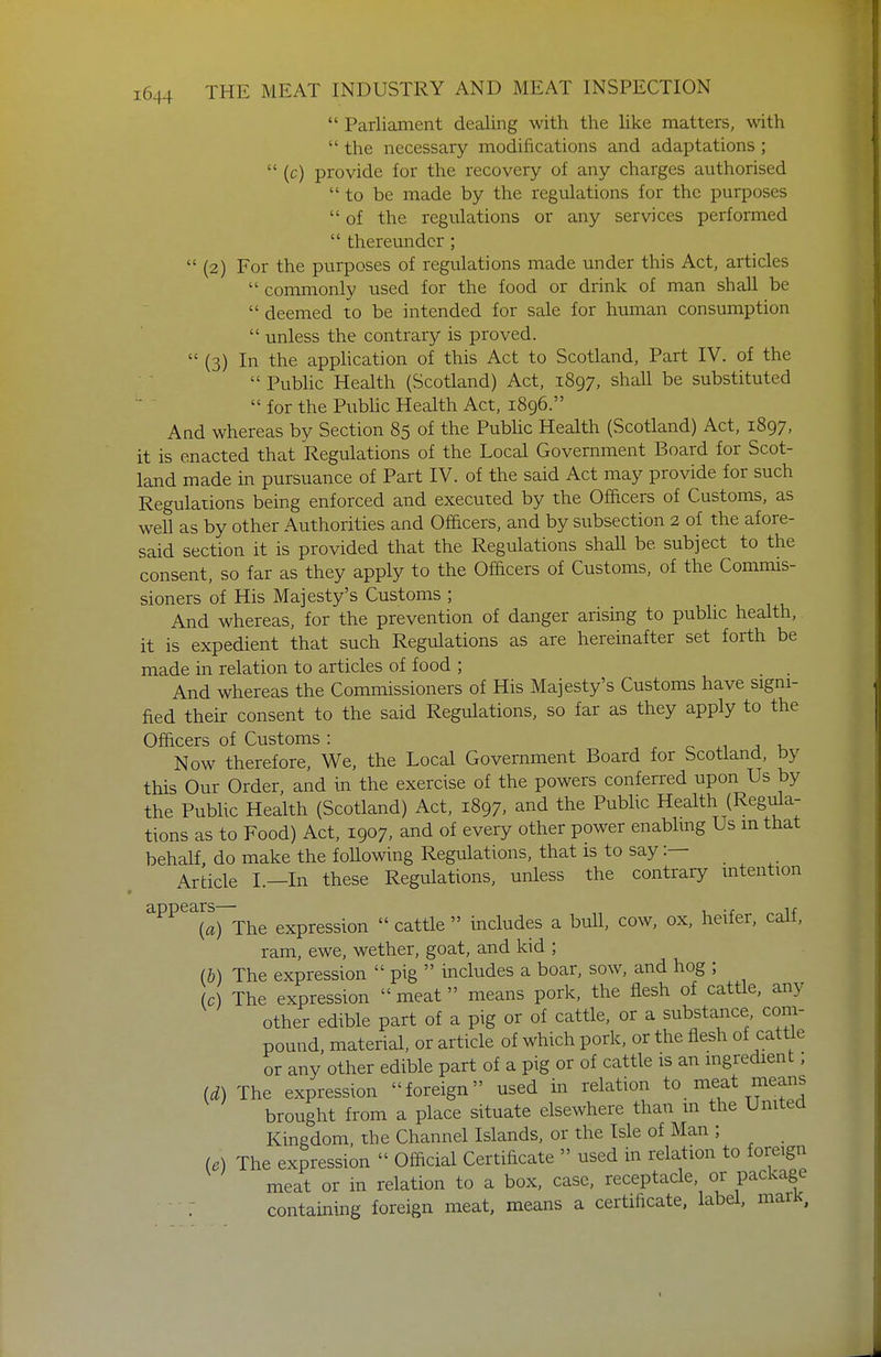  Parliament dealing with the like matters, with  the necessary modifications and adaptations ;  (c) provide for the recovery of any charges authorised to be made by the regulations for the purposes  of the regulations or any services performed  thereunder;  (2) For the purposes of regulations made under this Act, articles  commonly used for the food or drink of man shall be  deemed to be intended for sale for human consumption  unless the contrar}?- is proved.  (3) In the apphcation of this Act to Scotland, Part IV. of the  Pubhc Health (Scotland) Act, 1897, shall be substituted  for the Pubhc Health Act, 1896. And whereas by Section 85 of the Pubhc Health (Scotland) Act, 1897, it is enacted that Regulations of the Local Government Board for Scot- land made in pursuance of Part IV. of the said Act may provide for such Regulations being enforced and executed by the Officers of Customs, as well as by other Authorities and Officers, and by subsection 2 of the afore- said section it is provided that the Regulations shall be subject to the consent, so far as they apply to the Officers of Customs, of the Commis- sioners of His Majesty's Customs ; And whereas, for the prevention of danger arising to pubhc health, it is expedient that such Regulations as are hereinafter set forth be made in relation to articles of food ; . And whereas the Commissioners of His Majesty's Customs have signi- fied their consent to the said Regulations, so far as they apply to the Officers of Customs : r o ^1 j Now therefore. We, the Local Government Board for Scotland, by this Our Order, and in the exercise of the powers conferred upon Us by the Public Health (Scotland) Act, 1897, and the Pubhc Health (Regula- tions as to Food) Act, 1907, and of every other power enabhng Us m that behalf, do make the following Regulations, that is to say:— Article I.—In these Regulations, unless the contrary intention ^^^^^11) The expression  cattle  includes a bull, cow, ox, heifer, calf, ram, ewe, wether, goat, and kid ; (b) The expression  pig  includes a boar, sow, and hog ; (c) The expression  meat  means pork, the flesh of cattle, any other edible part of a pig or of cattle, or a substance com- pound, material, or article of which pork, or the flesh of cattle or any other edible part of a pig or of cattle is an mgredient; (d) The expression foreign used in relation to meat means brought from a place situate elsewhere than m the United Kingdom, the Channel Islands, or the Isle of Man ; (e) The expression  Official Certificate  used in relation to foreign meat or in relation to a box, case, receptacle, or package containing foreign meat, means a certificate, label, maiK,