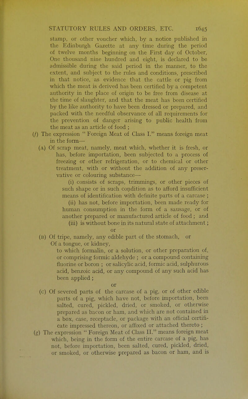 stamp, or other voucher which, by a notice pubhshed in the Edinburgh Gazette at any time during the period of twelve months beginning on the First day of October, One thousand nine hundred and eight, is declared to be admissible during the said period in the manner, to the extent, and subject to the rules and conditions, prescribed in that notice, as evidence that the cattle or pig from which the meat is derived has been certified by a competent authority in the place of origin to be free from disease at the time of slaughter, and that the meat has been certified by the like authority to have been dressed or prepared, and packed with the needful observance of all requirements for the prevention of danger arising to public health from the meat as an article of food ; (/) The expression  Foreign Meat of Class I. means foreign meat in the form— (a) Of scrap meat, namely, meat which, whether it is fresh, or has, before importation, been subjected to a process of freezing or other refrigeration, or to chemical or other treatment, with or without the addition of any preser- vative or colouring substance— (i) consists of scraps, trimmings, or other pieces of such shape or in such condition as to afford insufficient means of identification with defijiite parts of a carcase ; (ii) has not, before importation, been made ready for human consumption in the form of a sausage, or of another prepared or manufactured article of food ; and (iii) is without bone in its natural state of attachment; or (b) Of tripe, namely, any edible part of the stomach, or Of a tongue, or kidney, to which formalin, or a solution, or other preparation of, or comprising formic aldehyde ; or a compound containing fluorine or boron ; or salicylic acid, formic acid, sulphurous acid, benzoic acid, or any compound of any such acid has been applied ; or (c) Of severed parts of the carcase of a pig, or of other edible parts of a pig, which have not, before importation, been salted, cured, pickled, dried, or smoked, or otherwise prepared as bacon or ham, and which are not contained in a box, case, receptacle, or package with an official certifi- cate impressed thereon, or affixed or attached thereto ; (g) The expression  Foreign Meat of Class II. means foreign meat which, being in the form of the entire carcase of a pig, has not, before importation, been salted, cured, pickled, dried, or smoked, or otherwise prepared as bacon or ham, and is