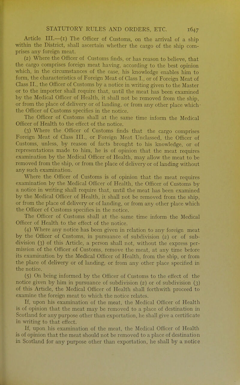 Article III.—(i) The Officer of Customs, on the arrival of a ship within the District, shall ascertain whether the cargo of the ship com- prises any foreign meat. (2) Where the Officer of Customs finds, or has reason to believe, that the cargo comprises foreign meat having, according to the best opinion which, in the circumstances of the case, his knowledge enables him to form, the characteristics of Foreign Meat of Class I., or of Foreign Meat of Class II., the Officer of Customs by a notice in writing given to the Master or to the importer shall require that, until the meat has been examined by the Medical Officer of Health, it shall not be removed from the ship, or from the place of delivery or of landing, or from any other place which- the Officer of Customs specifies in the notice. The Officer of Customs shall at the same time inform the Medical Officer of Health to the effect of the notice. (3) Where the Officer of Customs finds that the cargo comprises Foreign Meat of Class III., or Foreign Meat Unclassed, the Officer of Customs, unless, by reason of facts brought to his knowledge, or of representations made to him, he is of opinion that the meat requires examination by the Medical Officer of Health, may allow the meat to be removed from the ship, or from the place of delivery or of landing without any such examination. Where the Officer of Customs is of opinion that the meat requires examination by the Medical Officer of Health, the Officer of Customs by a notice in writing shall require that, until the meat has been examined by the Medical Officer of Health, it shall not be removed from the ship, or from the place of delivery or of landing, or from any other place which the Officer of Customs specifies in the notice. The Officer of Customs shall at the same time inform the Medical Officer of Health to the effect of the notice. (4) Where any notice has been given in relation to any foreign meat by the Officer of Customs, in pursuance of subdivision (2) or of sub- division (3) of this Article, a person shall not, without the express per- mission of the Officer of Customs, remove the meat, at anv time before its examination by the Medical Officer of Health, from the ship, or from the place of deUvery or of landing, or from any other place specified in the notice. (5) On being informed by the Officer of Customs to the effect of the notice given by him in pursuance of subdivision (2) or of subdivision (3) of this Article, the Medical Officer of Health shall forthwith proceed to examine the foreign meat to which the notice relates. If, upon his examination of the meat, the Medical Officer of Health is of opinion that the meat may be removed to a place of destination in Scotland for any purpose other than exportation, he shall give a certificate in writing to that effect. If, upon his examination of the meat, the Medical Officer of Health is of opinion that the meat should not be removed to a place of destination in Scotland for any purpose other than exportation, he shall by a notice