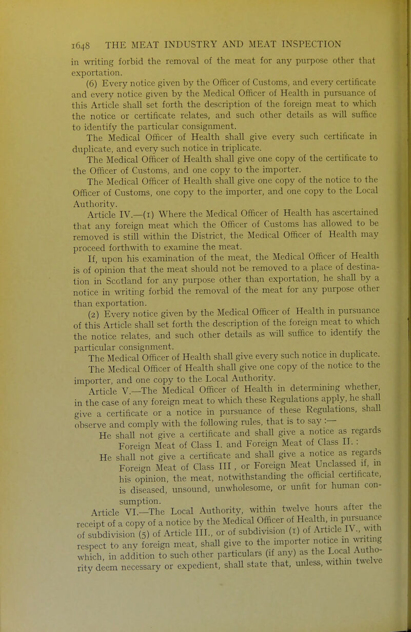 in writing forbid the removal of the meat for any purpose other that exportation. (6) Every notice given by the Officer of Customs, and every certificate and every notice given by the Medical Officer of Health in pursuance of this Article shall set forth the description of the foreign meat to which the notice or certificate relates, and such other details as will suffice to identify the particular consignment. The Medical Officer of Health shall give every such certificate in duplicate, and every such notice in triplicate. The Medical Officer of Health shall give one copy of the certificate to the Officer of Customs, and one copy to the importer. The Medical Officer of Health shall give one copy of the notice to the Officer of Customs, one copy to the importer, and one copy to the Local Authoritv. Article IV.—(i) Where the Medical Officer of Health has ascertained that any foreign meat which the Officer of Customs has allowed to be removed is still v^dthin the District, the Medical Officer of Health may proceed forthwith to examine the meat. If, upon his examination of the meat, the Medical Officer of Health is of opinion that the meat should not be removed to a place of destina- tion in Scotland for any purpose other than exportation, he shall by a notice in writing forbid the removal of the meat for any purpose other than exportation. (2) Every notice given by the Medical Officer of Health in pursuance of this Article shaU set forth the description of the foreign meat to which the notice relates, and such other details as will suffice to identify the particular consignment. The Medical Officer of Health shall give every such notice m duphcate. The Medical Officer of Health shall give one copy of the notice to the importer, and one copy to the Local Authority. Article v.—The Medical Officer of Health in determmmg whether, in the case of any foreign meat to which these Regulations apply, he shall give a certificate or a notice in pursuance of these Regulations, shall observe and complv with the following rules, that is to say :— He shall not give a certificate and shall give a notice as regards Foreign Meat of Class I. and Foreign Meat of Class II. : He shall not give a certificate and shaU give a notice as regards Foreign Meat of Class III , or Foreign Meat Unclassed if, in hi<^ opinion, the meat, notwithstanding the official certificate, is diseased, unsound, unwholesome, or unfit for human con- sumption. +1 « Article VI.—The Local Authority, within twelve hours after the receipt of a copy of a notice by the Medical Officer of Health, in Pursuance of subdivision (5) of Article III., or of subdivision (i) of Article lV | th respect to any foreign meat, shall give to the importer notice m m t ng which, in addition to such other particulars (if any) as the ^^^^f Autho- rity deem necessary or expedient, shall state that, miless, withm twelve