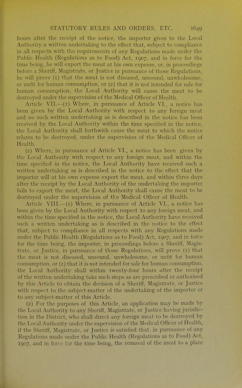 hours after the receipt of the notice, the importer gives to the Local Authority a written undertaking to the effect that, subject to compliance in all respects with the requirements of any Regulations made under the Public Health (Regulations as to Food) Act, 1907, and in force for the time being, he will export the meat at his own expense, or, in proceedings before a Sheriff, Magistrate, or Justice in pursuance of those Regulations, he will prove (i) that the meat is not diseased, unsoimd, unwholesome, or unfit for human consumption, or (2) that it is not intended for sale for human consumption, the Local Authority will cause the meat to be destroyed under the supervision of the Medical Officer of Health. Article VIL—(i) Where, in pursuance of Article VL, a notice has been given by the Local Authority \\dth respect to any foreign meat and no such written undertaking as is described in the notice has been received by the Local Authority within the time specified in the notice, the Local Authority shall forthwith cause the meat to which the notice relates to be destroyed, tmder the supervision of the Medical Officer of Health. (2) Where, in pursuance of Article VL, a notice has been given by the Local Authority with respect to any foreign meat, and within the time specified in the notice, the Local Authority have received such a written undertaking as is described in the notice to the effect that the importer will at his own expense export the meat, and within three days after the receipt by the Local Authority of the undertaking the importer fails to export the meat, the Local Authority shall cause the meat to be destroyed under the supervision of the Medical Officer of Health. Article VHL—(i) Where, in pursuance of Article VL, a notice has been given by the Local Authority with respect to any foreign ineat, and within the time specified in the notice, the Local Authority have received such a written undertaking as is described in the notice to the effect that, subject to compliance in all respects with any Regulations made under the Pubhc Health (Regulations as to Food) Act, 1907, and in force for the time being, the importer, in proceedings before a Sheriff, Magis- trate, or Justice, in pursuance of those Regulations, will prove (i) that the meat is not diseased, unsound, unwholesome, or unfit for human consumption, or (2) that it is not intended for sale for human consumption, the Local Authority shall within twenty-four hours after the receipt of the written undertaking take such steps as are prescribed or authorised by this Article to obtain the decision of a Sheriff, Magistrate, or Justice with respect to the subject-matter of the undertaking of the importer or to any subject-matter of this Article. (2) For the purposes of this Article, an application may be made by the Local Authority to any Sheriff, Magistrate, or Justice having jurisdic- tion in the District, who shall direct any foreign meat to be destroj^ed by the Local Authority under the supervision of the Medical Officer of Health, if the Sheriff, Magistrate, or Justice is satisfied that, in pursuance of any Regulations made under the Public Health (Regulations as to Food) Act, 1907, and in force for the time being, the removal of the meat to a place