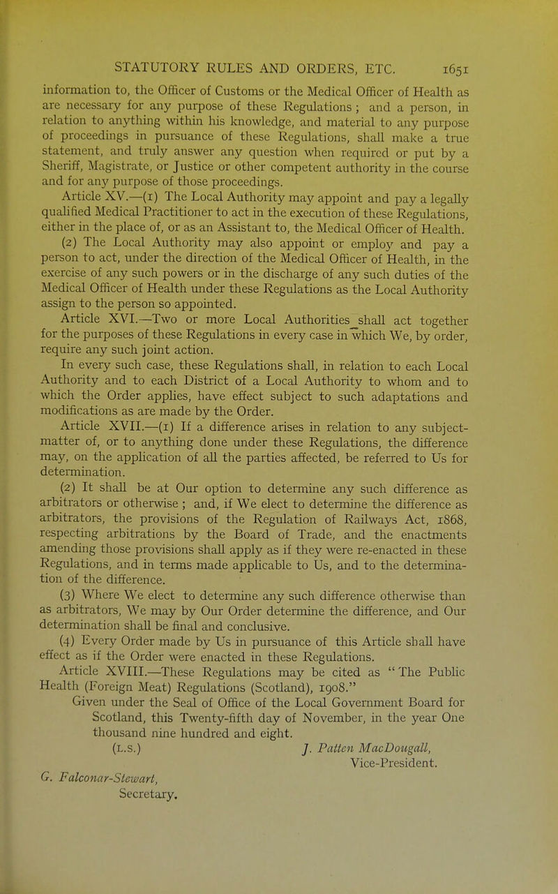 information to, the Officer of Customs or the Medical Officer of Health as are necessary for any purpose of these Regulations ; and a person, in relation to anything within his knowledge, and material to any purpose of proceedings in pursuance of these Regulations, shall make a true statement, and truly answer any question when required or put by a Sheriff, Magistrate, or Justice or other competent authority in the course and for any purpose of those proceedings. Article XV.—(i) The Local Authority may appoint and pay a legally quahfied Medical Practitioner to act in the execution of these Regulations, either in the place of, or as an Assistant to, the Medical Officer of Health. (2) The Local Authority may also appoint or employ and pay a person to act, under the direction of the Medical Officer of Health, in the exercise of any such powers or in the discharge of any such duties of the Medical Officer of Health under these Regulations as the Local Authority assign to the person so appointed. Article XVL—Two or more Local Authorities shall act together for the purposes of these Regulations in every case in which We, by order, require any such joint action. In every such case, these Regulations shall, in relation to each Local Authority and to each District of a Local Authority to whom and to which the Order appHes, have effect subject to such adaptations and modifications as are made by the Order. Article XVH.—(i) If a difference arises in relation to any subject- matter of, or to anything done under these Regulations, the difference may, on the application of aU the parties affected, be referred to Us for determination. (2) It shall be at Our option to determine any such difference as arbitrators or otherwise ; and, if We elect to determine the difference as arbitrators, the provisions of the Regulation of Railways Act, 1868, respecting arbitrations by the Board of Trade, and the enactments amending those pro\dsions shall apply as if they were re-enacted in these Regulations, and in terms made appHcable to Us, and to the determina- tion of the difference. (3) Where We elect to determine any such difference otherwise than as arbitrators, We may by Our Order determine the difference, and Our determination shaU be final and conclusive. (4) Every Order made by Us in pursuance of this Article shall have effect as if the Order were enacted in these Regulations. Article XVIII.—These Regulations may be cited as The Pubhc Health (Foreign Meat) Regulations (Scotland), 1908. Given under the Seal of Office of the Local Government Board for Scotland, this Twenty-fifth day of November, in the year One thousand nine hundred and eight. (l.s.) J. Patten MacDougall, Vice-President. G. Falconar-Stewart, Secretary,