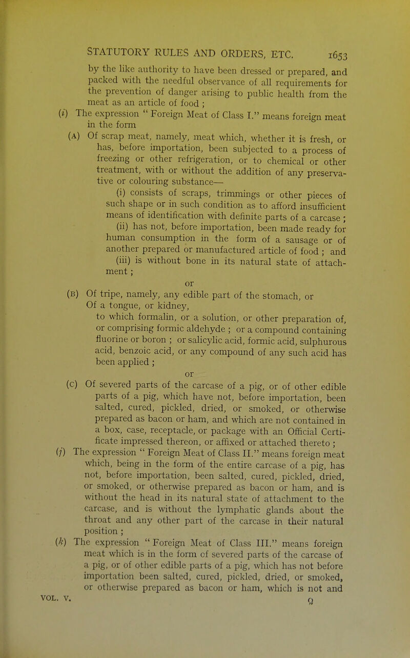 by the like authority to have been dressed or prepared, and packed with the needful observance of all requirements for the prevention of danger arising to public health from the meat as an article of food ; (i) The expression  Foreign Meat of Class I. means foreign meat in the form (A) Of scrap meat, namely, meat which, whether it is fresh, or has, before importation, been subjected to a process of freezing or other refrigeration, or to chemical or other treatment, with or without the addition of any preserva- tive or colouring substance— (i) consists of scraps, trimmings or other pieces of such shape or in such condition as to afford insufficient means of identification with definite parts of a carcase ; (ii) has not, before importation, been made ready for human consumption in the form of a sausage or of another prepared or manufactured article of food ; and (iii) is without bone in its natural state of attach- ment ; or (B) Of tripe, namely, any edible part of the stomach, or Of a tongue, or kidney, to which fomialin, or a solution, or other preparation of, or comprising formic aldehyde ; or a compound containing fluorine or boron ; or salicylic acid, formic acid, sulphurous acid, benzoic acid, or any compound of any such acid has been applied; or (c) Of severed parts of the carcase of a pig, or of other edible parts of a pig, which have not, before importation, been salted, cured, pickled, dried, or smoked, or otherwise prepared as bacon or ham, and which are not contained in a box, case, receptacle, or package with an Official Certi- ficate impressed thereon, or affixed or attached thereto ; (/) The expression  Foreign Meat of Class II. means foreign meat which, being in the form of the entire carcase of a pig, has not, before importation, been salted, cured, pickled, dried, or smoked, or otherwise prepared as bacon or ham, and is without the head in its natural state of attachment to the carcase, and is without the lymphatic glands about the throat and any other part of the carcase in their natural position ; (k) The expression  Foreign Meat of Class III. means foreign meat which is in the form of severed parts of the carcase of a pig, or of other edible parts of a pig, which has not before importation been salted, cured, pickled, dried, or smoked, or otherwise prepared as bacon or ham, which is not and VOL. V, o
