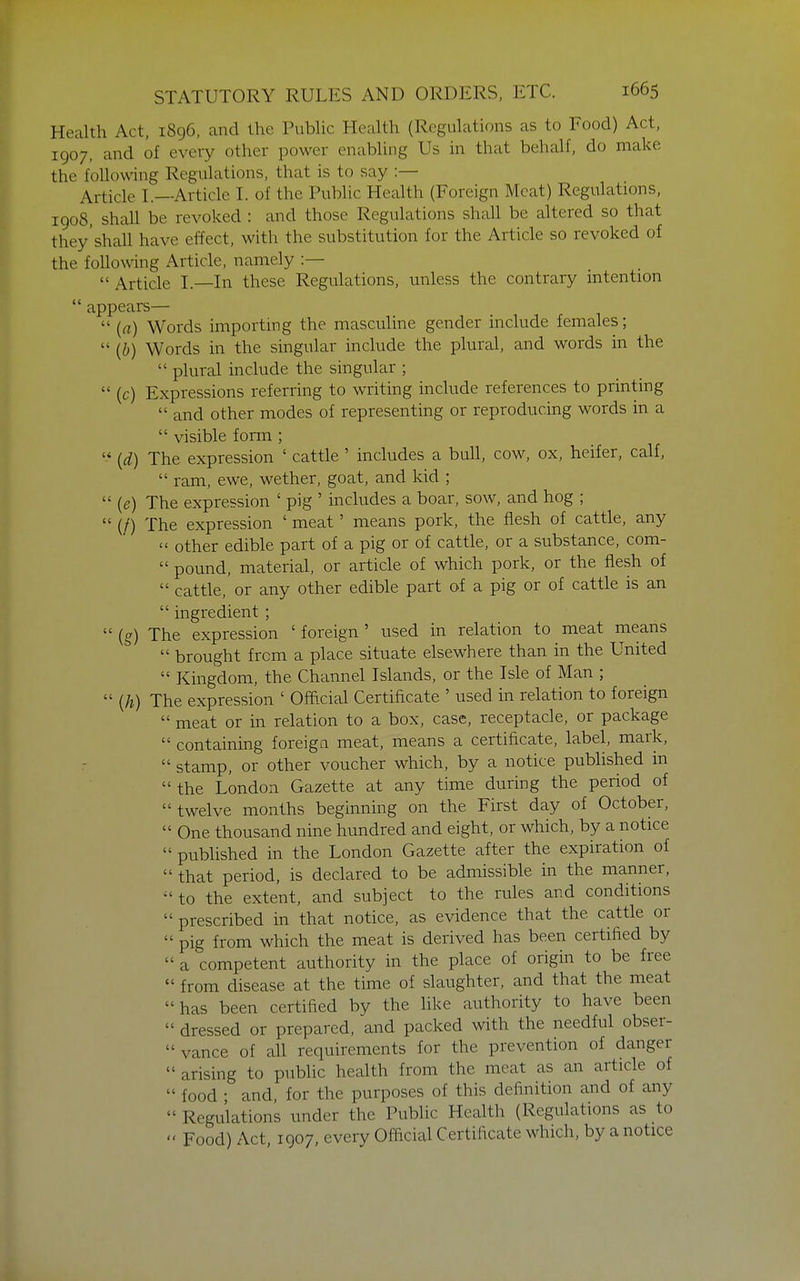 Health Act, 1896, and the Public Health (Regulations as to Food) Act, 1907, and of every other power enabling Us in that behalf, do make the following Regulations, that is to say :— Article I.—Article I. of the Public Health (Foreign Meat) Regulations, 1908, shall be revoked : and those Regulations shall be altered so that they'shall have effect, with the substitution for the Article so revoked of the following Article, namely :—  Article I.—In these Regulations, unless the contrary intention  appears—  (a) Words importing the masculine gender include females;  (b) Words in the singular include the plural, and words in the  plural include the singular ;  (c) Expressions referring to writing include references to printing  and other modes of representing or reproducing words in a  visible fonn ;  (d) The expression ' cattle ' includes a bull, cow, ox, heifer, calf,  ram, ewe, wether, goat, and kid ;  {e) The expression ' pig ' includes a boar, sow, and hog ;  (/) The expression ' meat' means pork, the flesh of cattle, any  other edible part of a pig or of cattle, or a substance, com-  pound, material, or article of which pork, or the flesh of  cattle, or any other edible part of a pig or of cattle is an  ingredient ;  (g) The expression ' foreign ' used in relation to meat means  brought from a place situate elsewhere than in the United  Kingdom, the Channel Islands, or the Isle of Man ;  {h) The expression ' Official Certificate ' used in relation to foreign  meat or in relation to a box, case, receptacle, or package  containing foreign meat, means a certificate, label, mark,  stamp, or other voucher which, by a notice published in the London Gazette at any time during the period of twelve months beginning on the First day of October,  One thousand nine hundred and eight, or which, by a notice  published in the London Gazette after the expiration of  that period, is declared to be admissible in the manner,  to the extent, and subject to the rules and conditions  prescribed in that notice, as evidence that the cattle or  pig from which the meat is derived has been certified by  a competent authority in the place of origin to be free  from disease at the time of slaughter, and that the meat has been certified by the like authority to have been  dressed or prepared, and packed with the needful obser-  vance of all requirements for the prevention of danger  arising to public health from the meat as an article of  food ; and, for the purposes of this definition and of any  Regulations under the Public Health (Regulations as to  Food) Act, IQ07, every Official Certificate which, by a notice