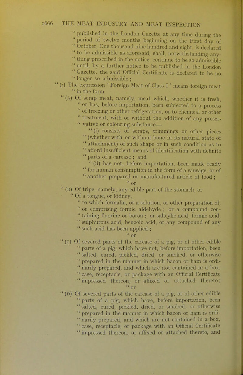  published in the London Gazette at any time during the  period of twelve months beginning on the First day of  October, One thousand nine hundred and eight, is declared  to be admissible as aforesaid, shall, notwithstanding any-  thing prescribed in the notice, continue to be so admissible  until, by a further notice to be published in the London  Gazette, the said Official Certificate is declared to be no  longer so admissible ;  (/) The expression ' Foreign Meat of Class L' means foreign meat  in the form  (a) Of scrap meat, namely, meat which, whether it is fresh,  or has, before importation, been subjected to a process  of freezing or other refrigeration, or to chemical or other  treatment, with or without the addition of any preser-  vative or colouring substance—  (i) consists of scraps, trimmings or other pieces  (whether with or without bone in its natural state of  attachment) of such shape or in such condition as to  afford insufficient means of identification with definite  parts of a carcase ; and  (ii) has not, before importation, been made ready  for human consumption in the form of a sausage, or of  another prepared or manufactured article of food ;  or  (b) Of tripe, namely, any edible part of the stomach, or  Of a tongue, or kidney,  to which formalin, or a solution, or other preparation of,  or comprising formic aldehyde ; or a compoimd con-  taining fluorine or boron ; or salicylic acid, formic acid,  sulphurous acid, benzoic acid, or any compound of any  such acid has been applied ; or  (c) Of severed parts of the carcase of a pig, or of other edible  parts of a pig, which have not, before importation, been  salted, cured, pickled, dried, or smoked, or otherwise  prepared in the manner in which bacon or ham is ordi-  narily prepared, and which are not contained in a box,  case, receptacle, or package with an Official Certificate  impressed thereon, or affixed or attached thereto; or ■'(d) Of severed parts of the carcase of a pig, or of other edible  parts of a pig, which have, before importation, been  salted, cured, pickled, dried, or smoked, or otherwise  prepared in the manner in which bacon or ham is ordi- '■ narily prepared, and which are not contained in a box,  case, receptacle, or package with an Official Certificate  impressed thereon, or affixed or attached thereto, and
