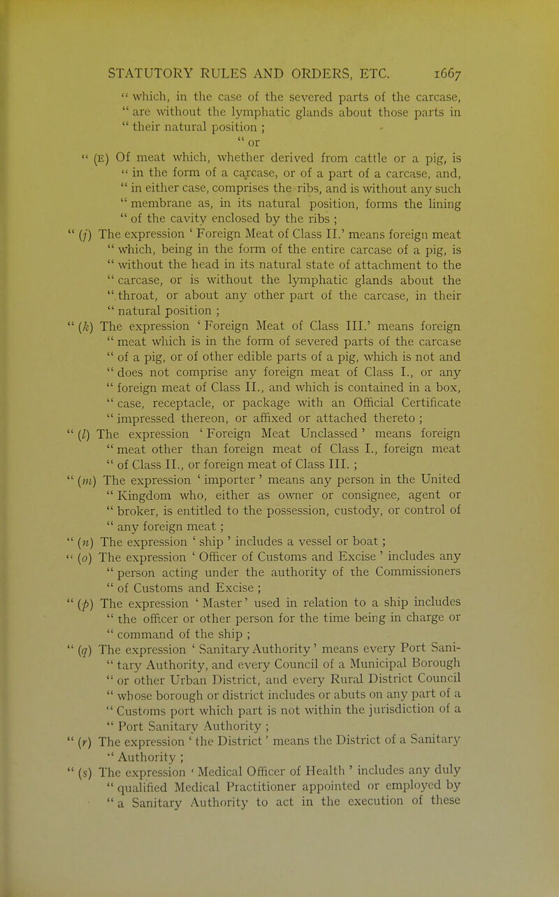  which, in the case of the severed parts of the carcase,  are without the lymphatic glands about those parts in  their natural position ; or  (E) Of meat which, whether derived from cattle or a pig, is  in the form of a carcase, or of a part of a carcase, and,  in either case, comprises the ribs, and is without any such  membrane as, in its natural position, forms the hning  of the cavity enclosed by the ribs ; (/) The expression ' Foreign Meat of Class II.' means foreign meat  which, being in the form of the entire carcase of a pig, is  without the head in its natural state of attachment to the  carcase, or is without the lymphatic glands about the  throat, or about any other part of the carcase, in their  natural position ; (k) The expression ' Foreign Meat of Class III.' means foreign  meat which is in the form of severed parts of the carcase  of a pig, or of other edible parts of a pig, which is not and  does not comprise any foreign meat of Class I., or any  foreign meat of Class II., and which is contained in a box,  case, receptacle, or package with an Official Certificate  impressed thereon, or affixed or attached thereto ; (/) The expression ' Foreign Meat Unclassed' means foreign  meat other than foreign meat of Class I., foreign meat  of Class II., or foreign meat of Class III. ; (m) The expression ' importer' means any person in the United  Kingdom who, either as owner or consignee, agent or  broker, is entitled to the possession, custody, or control of  any foreign meat ; {n) The expression ' ship ' includes a vessel or boat; (0) The expression ' Officer of Customs and Excise ' includes any  person acting under the authority of the Commissioners  of Customs and Excise ; {p) The expression ' Master' used in relation to a ship includes  the officer or other person for the time being in charge or  command of the ship ; (q) The expression ' Sanitary Authority' means every Port Sani-  tary Authority, and every Council of a Municipal Borough  or other Urban District, and every Rural District Council  whose borough or district includes or abuts on any part of a  Customs port which part is not within the jurisdiction of a  Port Sanitary Authority ; (r) The expression ' the District' means the District of a Sanitary  Authority ; (s) The expression ' Medical Officer of Health ' includes any duly  qualified Medical Practitioner appointed or employed by  a Sanitary Authority to act in the execution of these