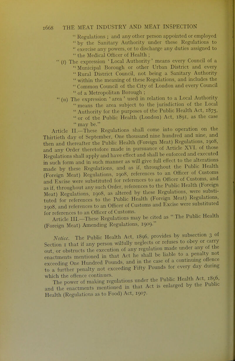  Regulations ; and any other person appointed or employed  by the Sanitary Authority under these Regulations to  exercise any powers, or to discharge any duties assigned to  the Medical Officer of Health ;  {i) The expression 'Local Authority' means every Council of a  Municipal Borough or other Urban District and every  Rural District Council, not being a Sanitary Authority  within the meaning of these Regulations, and includes the  Common Council of the City of London and every Council  of a Metropolitan Borough ;  («) The expression ' area ' used in relation to a Local Authority  means the area subject to the jurisdiction of the Local  Authority for the purposes of the Pubhc Health Act, 1875,  or of the Public Health (London) Act, 1891, as the case  may be. Article II.—These Regulations shall come into operation on the Thirtieth day of September, One thousand nine hundred and nine, and then and thereafter the Public Health (Foreign Meat) Regulations, 1908, and any Order theretofore made in pursuance of Article XYl. of those Regulations shall apply and have effect and shall be enforced and executed in such form and in such manner as will give full effect to the alterations made by these Regulations, and as if, throughout the Pubhc Health (Foreign Meat) Regulations, 1908, references to an Officer of Customs and Excise were substituted for references to an Officer of Customs, and as if throughout any such Order, references to the Public Health (Foreign Meat) Regulations, 1908, as altered by these Regulations, were substi- tuted for references to the PubUc Health (Foreign Meat) Regulations 1908, and references to an Officer of Customs and Excise were substituted for references to an Officer of Customs. Article III.-These Regulations may be cited as The Pubhc Health (Foreign Meat) Amending Regulations, 1909. Notice The Pubhc Health Act, 1896, provides by subsection 3 of Section I that if any person wilfuUy neglects or refuses to obey or carry out, or obstructs the execution of any regulation made under any of the enactments mentioned in that Act he shall be hable to a P^^^^l^y no exceeding One Hundred Pounds, and in the case of a contmumg offence to a further penalty not exceeding Fifty Pounds for every day during which the offence continues. -.^ , v u ui. A^f xRrfi The power of making regulations under the Pubhc H^^l^^Act, 1896^ and the enactments mentioned in that Act is enlarged by the Pubhc Health (Regulations as to Food) Act, 1907.