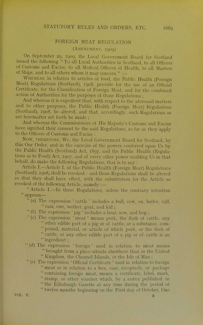 FOREIGN MEAT REGULATION (Amendment, 1909) On September 29. 1909, the Local Government Board for Scotland issued the following  To all Local Authorities in Scotland, to all Officers of Customs and Excise, to all Medical Officers of Health, to all Masters of Ships, and to all others whom it may concern  :— Whereas, in relation to articles of food, the Pubhc Health (Foreign Meat) Regulations (Scotland), T908, provide for the use of an Official Certificate, for the Classification of Foreign Meat, and for the combined action of Authorities for the purpos.es of those Regulations ; And whereas it is expedient that, with respect to the aforesaid matters and to other purposes, the Pubhc Health (Foreign Meat) Regulations (Scotland), 1908, be altered, and that, accordingly, such Regulations as are hereinafter set forth be made ; And whereas the Commissioners of His Majesty's Customs and Excise have signified their consent to the said Regulations, so far as they apply to the Officers of Customs and Excise : Now, THEREFORE, We, the Local Government Board for Scotland, by this Our Order, and in the exercise of the powers conferred upon Us by the Public Health (Scotland) Act, 1897, and the Pubhc Health (Regula- tions as to Food) Act, 1907, and of every other power enabling Us in that behalf, do make the foUowing Regulations, that is to say : Article L—Article I. of the Public Health (Foreign Meat) Regulations (Scotland), 1908, shall be revoked : and those Regulations shall be altered so that they shaU have effect, with the substitution for the Article so revoked of the following Article, namely :— ' Article 1.—In these Regulations, unless the contrary intention  appears—  (a) The expression ' cattle ' includes a buU, cow, ox, heifer, calf,  ram, ewe, wether, goat, and kid ; ''{!)) The expression ' pig ' includes a boar, sow, and hog ;  (c) The expression ' meat' means pork, the flesh of cattle, any  other edible part of a pig or of cattle, or a substance, com-  pound, material, or article of which pork, or the flesh of  cattle, or any other edible part of a pig or of cattle is an  ingredient;  (d) The expression ' foreign ' used in relation to meat means  brought from a place situate elsewhere than in the United  Kingdom, the Channel Islands, or the Isle of Man ;  {e) The expression ' Official Certificate ' used in relation to foreign  meat or in relation to a box, case, receptacle, or package  containing foreign meat, means a certificate, label, mark,  stamp, or other voucher which, by a notice published in  the Edinburgh Gazette at any time during the period of  twelve months beginning on the First day of October, One VOL. V. R
