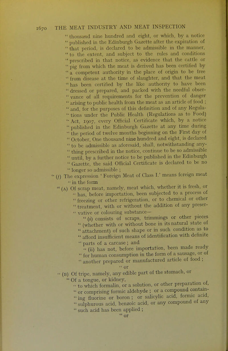  thousand nine hundred and eight, or which, by a notice  pubHshed in the Edinburgh Gazette after the expiration of  that period, is declared to be admissible m the manner,  to the extent, and subject to the rules and conditions prescribed in that notice, as evidence that the cattle or  pig from which the meat is derived has been certified by  a competent authority in the place of origin to be free  from disease at the time of slaughter, and that the meat has been certified by the like authority to have been  dressed or prepared, and packed with the needful obser-  vance of all requirements for the prevention of danger  arising to pubhc health from the meat as an article of food ;  and, for the purposes of this definition and of any Regula-  tions under the Public Health (Regulations as to Food) '• Act, 1907, every Official Certificate which, by a notice  published in the Edinburgh Gazette at any time during  the period of twelve months beginning on the First day of  October, One thousand nine hundred and eight, is declared  to be admissible as aforesaid, shall, notwthstanding any-  thing prescribed in the notice, continue to be so admissible  until, by a further notice to be published in the Edmbiirgh  Gazette, the said Official Certificate is declared to be no  longer so admissible ;  (/) The expression ' Foreign Meat of Class I.' means foreign meat  in the form  (A) Of scrap meat, namely, meat which, whether it is fresh, or  has, before importation, been subjected to a process of  freezing or other refrigeration, or to chemical or other  treatment, with or without the addition of any preser-  vative or colouring substance—  (i) consists of scraps, trimmings or other pieces  (whether with or without bone in its natural state of  attachment) of such shape or in such condition as to  afford insufficient means of identification with definite  parts of a carcase ; and  (ii) has not, before importation, been made ready  for human consumption in the form of a sausage, or of  another prepared or manufactured article of food ;  or  (B) Of tripe, namely, any edible part of the stomach, or  Of a tongue, or kidney,  to which formalin, or a solution, or other preparation of,  or comprising formic aldehyde ; or a compound contain-  ing fluorine or boron ; or salicylic acid, fomnc acid,  sulphurous acid, benzoic acid, or any compound of any  such acid has been applied ;  or