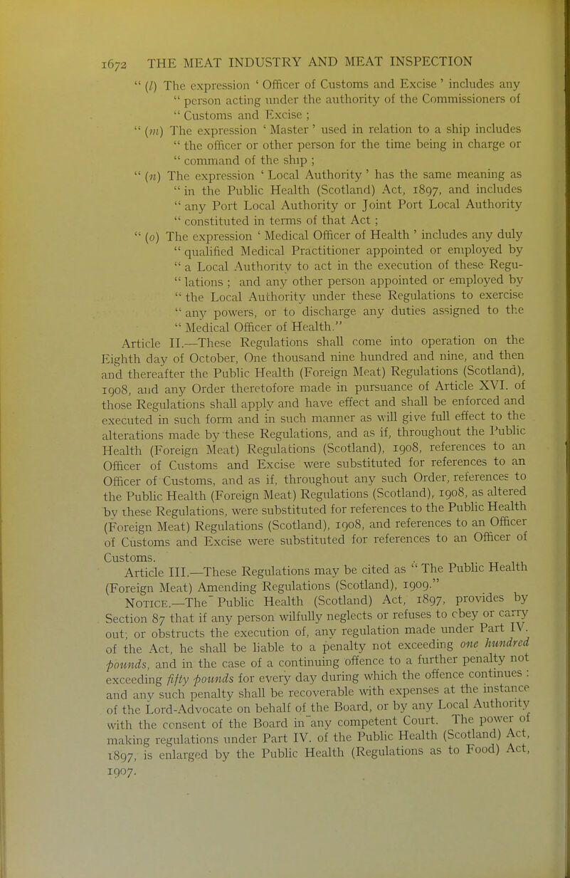  (1) The expression ' Officer of Customs and Excise ' includes any  person acting under the authority of the Commissioners of  Customs and Excise ;  The expression ' Master' used in relation to a ship includes  the officer or other person for the time being in charge or  command of the ship ;  (n) The expression ' Local Authority' has the same meaning as in the PubUc Health (Scotland) Act, 1897, and includes  any Port Local Authority or Joint Port Local Authority  constituted in terms of that Act;  (0) The expression ' Medical Officer of Health ' includes any duly  qualified Medical Practitioner appointed or employed by  a Local Authority to act in the execution of these Regu-  lations ; and any other person appointed or employed by  the Local Authority under these Regulations to exercise  any powers, or to discharge any duties assigned to the  Medical Ofdcer of Health. Article II.-—These Regulations shall come into operation on the Eighth day of October, One thousand nine hundred and nine, and then and thereafter the Public Health (Foreign Meat) Regulations (Scotland), igo8, and any Order theretofore made in pursuance of Article XVI. of those Regulations shall apply and have effect and shaU be enforced and executed in such form and in such manner as will give full effect to the alterations made by these Regulations, and as if, throughout the Public Health (Foreign Meat) Regulations (Scotland), 1908, references to an Officer of Customs and Excise were substituted for references to an Officer of Customs, and as if, throughout any such Order, references to the PubHc Health (Foreign Meat) Regulations (Scotland), 1908, as altered by these Regulations, were substituted for references to the Pubhc Health (Foreign Meat) Regulations (Scotland), 1908, and references to an Officer of Customs and Excise were substituted for references to an Officer of Customs. • 1 TT 1^1, Article III.—These Regulations may be cited as  The Pubhc Health (Foreign Meat) Amending Regulations (Scotland), 1909. Notice.—The Public Health (Scotland) Act, 1897, provides by Section 87 that if any person wilfully neglects or refuses to obey or carry out; or obstructs the execution of, any regulation made under Part IV of the Act, he shall be liable to a penalty not exceeding one hundred ■pounds, and in the case of a continuing offence to a further penalty not exceeding fifty pounds for every day during which the offence contmues : and anv such penalty shall be recoverable with expenses at the mstance of the Lord-Advocate on behalf of the Board, or by any Local Authority with the consent of the Board in any competent Court. The power of making regulations under Part IV. of the Public Health (Scotland) Act, 1897, is enlarged by the Public Health (Regulations as to Food) Act, 1907.