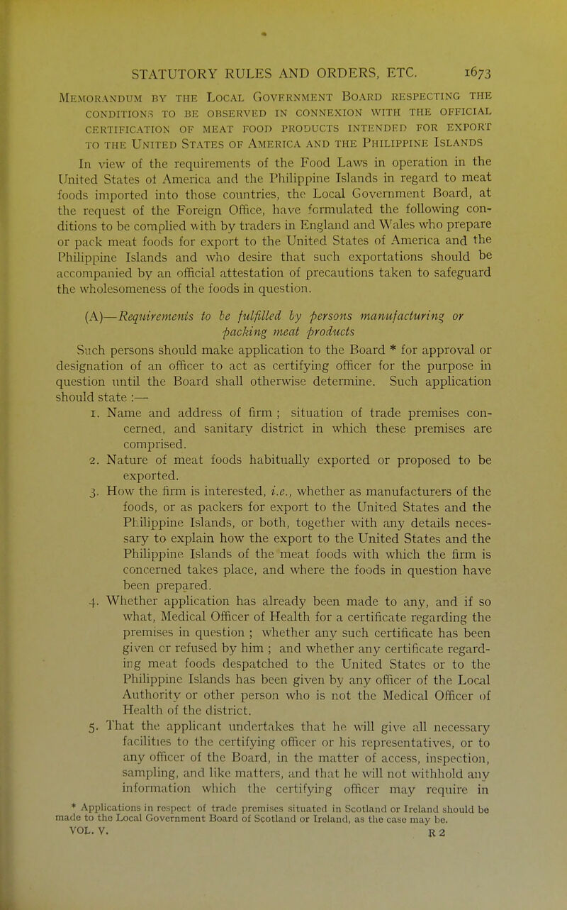 Memorandum by the Local Government Board respecting the conditions to be observed in connexion with the official certification of meat FOOD PRODUCTS INTENDED FOR EXPORT TO THE United States of America and the Philippine Islands In view of the requirements of the Food Laws in operation in the United States ot America and the Philippine Islands in regard to meat foods imported into those countries, the Local Government Board, at the request of the Foreign Office, have fcnnulated the following con- ditions to be complied with by traders in England and Wales who prepare or pack meat foods for export to the United States of America and the Philippine Islands and who desire that such exportations should be accompanied by an official attestation of precautions taken to safeguard the wholesomeness of the foods in question. (A)—Requirements to he fulfilled hy persons manufacturing or packing meat products Such persons should make application to the Board * for approval or designation of an officer to act as certifying officer for the purpose in question until the Board shall otherwise determine. Such application should state :— 1. Name and address of firm ; situation of trade premises con- cerned, and sanitary district in which these premises are comprised. 2. Nature of meat foods habitually exported or proposed to be exported. 3. How the firm is interested, i.e., whether as manufacturers of the foods, or as packers for export to the United States and the Philippine Islands, or both, together with any details neces- sary to explain how the export to the United States and the Philippine Islands of the meat foods with which the firm is concerned takes place, and where the foods in question have been prepared. 4. Whether application has already been made to any, and if so what. Medical Officer of Health for a certificate regarding the premises in question ; whether any such certificate has been given or refused by him ; and whether any certificate regard- ing meat foods despatched to the United States or to the Philippine Islands has been given by any officer of the Lociil Authority or other person who is not the Medical Officer of Health of the district. 5. That the applicant undertakes that he will give all necessary facihties to the certifying officer or his representatives, or to any officer of the Board, in the matter of access, inspection, sampling, and like matters, and that he will not withhold any infomiation which the certifying officer may require in * Applications in respect of trade premises situated in Scotland or Ireland should be made to the Local Government Board of Scotland or Ireland, as the case may be. VOL. V. R 2
