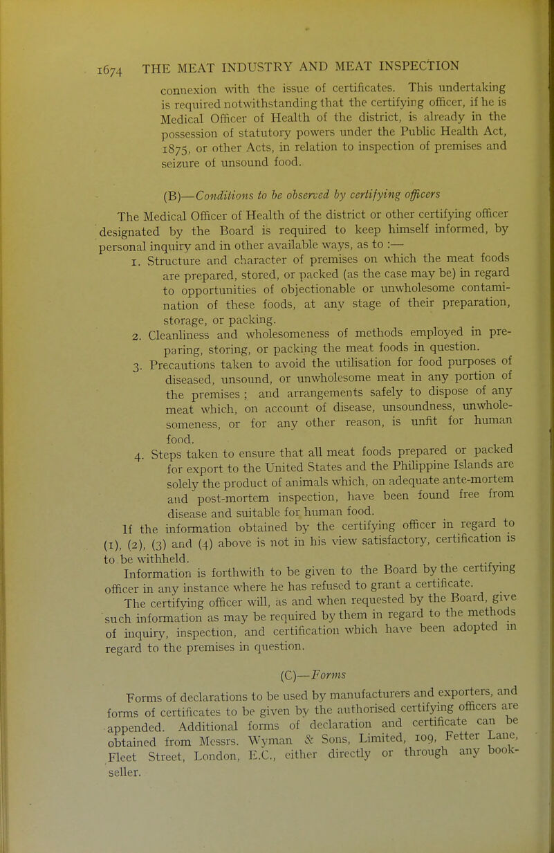 connexion with the issue of certificates. This undertaking is required notwithstanding that the certifying officer, if he is Medical Officer of Health of the district, is already in the possession of statutory powers under the Public Health Act, 1875, or other Acts, in relation to inspection of premises and seizure of unsound food. (B)—Conditions to he observed by certifying officers The Medical Ofacer of Health of the district or other certifying officer designated by the Board is required to keep himself informed, by personal inquiry and in other available ways, as to :— 1. Structure and character of premises on which the meat foods are prepared, stored, or packed (as the case may be) in regard to opportimities of objectionable or unwholesome contami- nation of these foods, at any stage of their preparation, storage, or packing. 2. Cleanliness and wholesomeness of methods employed in pre- paring, storing, or packing the meat foods in question. 3. Precautions taken to avoid the utilisation for food purposes of diseased, unsoimd, or unwholesome meat in any portion of the premises ; and arrangements safely to dispose of any meat which, on account of disease, unsoundness, unwhole- someness, or for any other reason, is unfit for human food. 4. Steps taken to ensure that all meat foods prepared or packed for export to the United States and the Philippine Islands are solely the product of animals which, on adequate ante-mortem and post-mortem inspection, have been found free from disease and suitable for human food. If the information obtained by the certifying officer in regard to (I), (2), (3) and (4) above is not in his view satisfactory, certification is to be withheld. Information is forthwith to be given to the Board by the certifying officer in any instance where he has refused to grant a certificate. The certifying officer will, as and when requested by the Board, give such information as may be required by them in regard to the methods of inquiry, inspection, and certification which have been adopted in regard to the premises in question. (C)—Forms Forms of declarations to be used by manufacturers and exporters, and forms of certificates to be given by the authorised certifymg officers are appended. Additional forms of declaration and certificate can be obtained from Messrs. Wvman & Sons, Limited, 109, Fetter Lane, Fleet Street, London, E.C., either directly or through any book- seller.