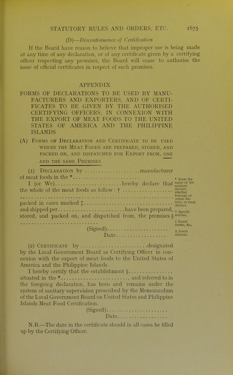 (D)—Discontinuance of Certification If the Board have reason to beUeve that improper use is being made at any time of any declaration, or of any certificate given by a certifying officer respecting any premises, the Board will cease to authorise the issue of official certificates in respect of such premises. APPENDIX FORMS OF DECLARATIONS TO BE USED BY MANU- FACTURERS AND EXPORTERS, AND OF CERTI- FICATES TO BE GIVEN BY THE AUTHORISED CERTIFYING OFFICERS, IN CONNEXION WITH THE EXPORT OF MEAT FOODS TO THE UNITED STATES OF AMERICA AND THE PHILIPPINE ISLANDS (A) Forms of Declaration and Certificate to be used WHERE THE MeAT FoODS ARE PREPARED, STORED, AND PACKED ON, AND DISPATCHED FOR ExPORT FROM, ONE AND THE SAME PREMISES (i) Declaration by manufacturer of meat foods in the * , g^^^g I (or We) hereby declare that ^f^^^ the whole of the meat foods as follow if whither borough or **urban dis- packed in cases marked } dTsfricT '^''^ and shipped per have been prepared, ^ specify stored, and packed on, and dispatched from, the premises § ^nicies. i Insert marks, &c. (Signed) gj^^^^^ Date address. (2) Certificate by designated by the Local Government Board as Certifying Officer in con- nexion with the export of meat foods to the United States of America and the Philippine Islands. I hereby certify that the establishment § situated in the * , and referred to in the foregoing declaration, has been and remains under the system of sanitary supervision prescribed by the Memorandum of the Local Government Board on United States and Philippine Islands Meat Food Certification. (Signed) Date N.B.—The date in the certificate should in all cases be filled