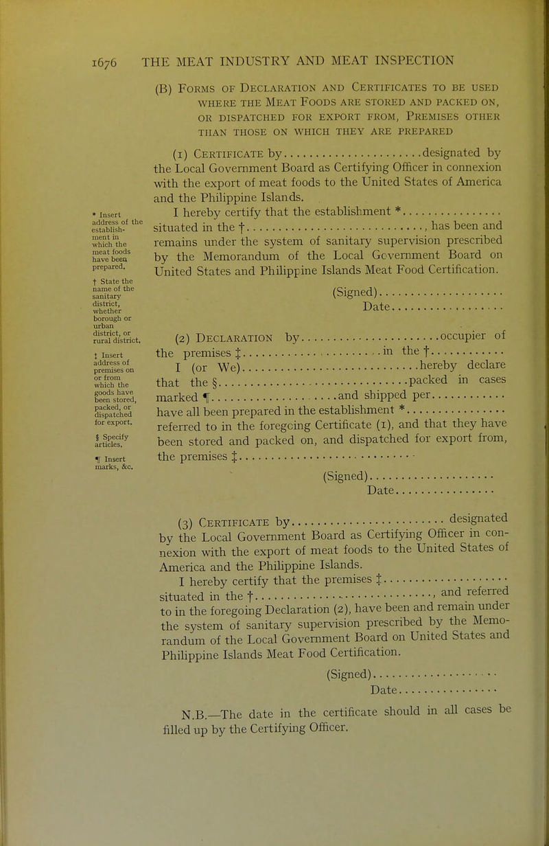* Insert address of the establish- ment in which the meat foods have beea prepared. t State the name of the sanitary district, whether borough or urban district, or rural district. } Insert address of premises on or from which the goods have been stored, packed, or dispatched for export. § Specify articles. If Insert marks, &c. (B) Forms of Declaration and Certificates to be used WHERE THE MEAT FoODS ARE STORED AND PACKED ON, OR DISPATCHED FOR EXPORT FROM, PREMISES OTHER THAN THOSE ON WHICH THEY ARE PREPARED (i) Certificate by designated by the Local Government Board as Certifying Officer in connexion with the export of meat foods to the United States of America and the Phihppine Islands. I hereby certify that the establishment * situated in the f .has been and remains under the system of sanitary supervision prescribed by the Memorandum of the Local Government Board on United States and Philippine Islands Meat Food Certification. (Signed)... Date. (2) Declaration by occupier of the premises J -in the f I (or We) hereby declare that the § packed in cases marked % and shipped per have all been prepared in the establishment * referred to in the foregoing Certificate (i), and that they have been stored and packed on, and dispatched for export from, the premises J (Signed), Date. (3) Certificate by designated by the Local Government Board as Certifying Officer in con- nexion with the export of meat foods to the United States of America and the Phihppine Islands. I hereby certify that the premises t situated in the t < ^nd referred to in the foregoing Declaration (2), have been and remam under the system of sanitary supervision prescribed by the Memo- randum of the Local Government Board on United States and Phihppine Islands Meat Food Certification. (Signed) Date N.B.—The date in the certificate should in all cases be