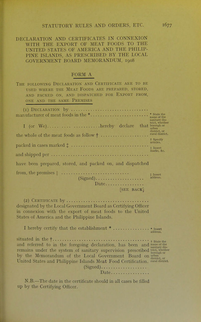 DECLARATION AND CERTIFICATES IN CONNEXION WITH THE EXPORT OF MEAT FOODS TO THE UNITED STATES OF AMERICA AND THE PHILIP- PINE ISLANDS, AS PRESCRIBED BY THE LOCAL GOVERNMENT BOARD MEMORANDUM. 1908 FORM A The following Declaration and Certificate are to be USED where the Meat Foods are prepared, stored, AND packed on, AND DISPATCHED FOR ExPORT FROM, ONE AND THE SAME PREMISES (1) Declaration by manufacturer of meat foods in the * * ^'^HVit name of tne sanitary dis- trict, whether I (or We) hereby declare that b°rough or district, or the whole of the meat foods as foUow f mrai district. t Specify articles. packed in cases marked t , ■■^ ^ J Insert marks, &c. and shipped per have been prepared, stored, and packed on, and dispatched from, the premises || ,11^^^^ (Signed) Date [SEE BACK] (2) Certificate by designated by the Local Government Board as Certifying Officer in connexion with the export of meat foods to the United States of America and the Philippine Islands. I hereby certify that the establishment * * Insert address. situated in the t , , „ ' t state the and referred to in the foregoing declaration, has been and ^'^'f °^ c ' sanitary dis- remains under the system of sanitary supervision prescribed whether J L r borough or by the Memorandum of the Local Government Board on J'^i''?. yx ■ o district, or United States and Philippine Islands Meat Food Certification, rural district. (Signed) Date N.B.—The date in the certificate should in all cases be filled