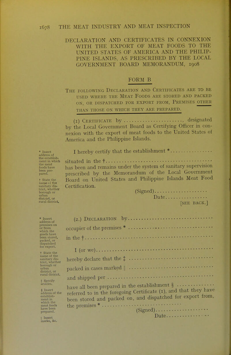 DECLARATION AND CERTIFICATES IN CONNEXION WITH THE EXPORT OF MEAT FOODS TO THE UNITED STATES OF AMERICA AND THE PHILIP- PINE ISLANDS, AS PRESCRIBED BY THE LOCAL GOVERNMENT BOARD MEMORANDUM, 1908 FORM B The following Declaration and Certificates are to be USED where the Meat Foods are stored and packed ON, or dispatched for export from. Premises other than those on which they are prepared. (I) Certificate by , designated by the Local Government Board as Certifying Officer in con- nexion with the export of meat foods to the United States of America and the PhiUppine Islands. * Insert address of the establish- ment in which the meat foods have been pre- pared. t State the name cS the sanitary dis- trict, whether borough or urban district, or rural district. I hereby certify that the establishment *. situated in the t has been and remains under the system of sanitary supervision prescribed by the Memorandum of the Local Government Board on United States and Philippine Islands Meat Food Certification. (Signed) Date [see back.] * Insert address of premises on or from which the goods have been stored, packed, or dispatched for export. t State the name of the sanitary dis- trict, whether borough or urban district, or rural district. X Specify ariicles. § Insert address of the establish- ment in which the meat foods have been prepared. II Insert marks, &c. (2.) Declaration by occupier of the premises * in the t I (or we) hereby declare that the J packed in cases marked || and shipped per have all been prepared in the establishment § ; ' *;  *' referred to in the foregoing Certificate (i), and that they have been stored and packed on, and dispatched for export from, the premises * (Signed) Date