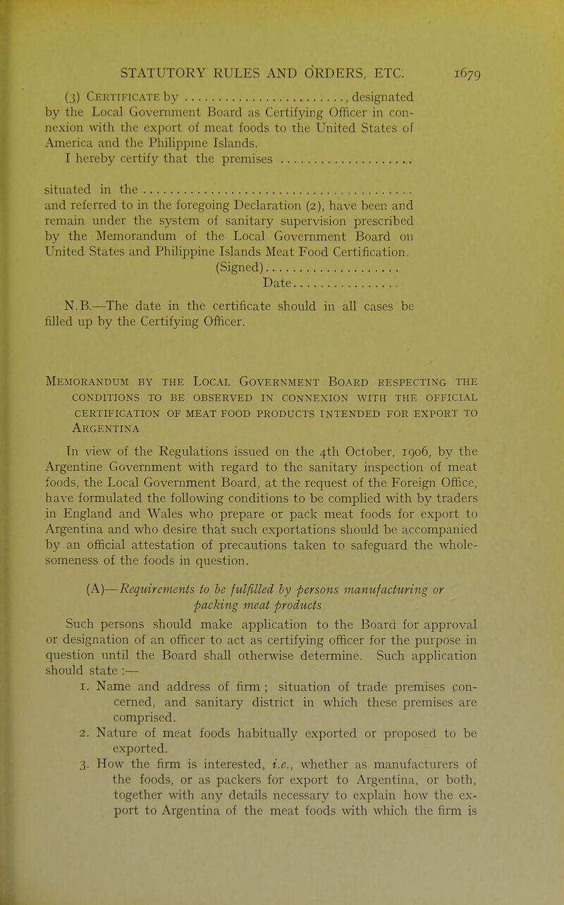 (3) Certificate by .designated by the Local Government Board as Certifying Officer in con- nexion with the export of meat foods to the United States of America and the Phihppme Islands. I hereby certify that the premises situated in the and referred to in the foregoing Declaration (2), have been and remain under the system of sanitary supervision prescribed by the Memorandum of the Local Government Board on United States and Philippine Islands Meat Food Certification. (Signed) Date N.B.—The date in the certificate should in all cases be filled up by the Certifying Ofticer. Memorandum by the Local Government Board respecting the conditions to be observed in connexion with the official certification of meat food products intended for export to Argentina In view of the Regulations issued on the 4th October, 1906, by the Argentine Government mth regard to the sanitary inspection of meat foods, the Local Government Board, at the request of the Foreign Office, have formulated the following conditions to be complied with by traders in England and Wales who prepare or pack meat foods for export to Argentina and who desire that such exportations should be accompanied by an official attestation of precautions taken to safeguard the whole- someness of the foods in question. (A)—Requirements to be fulfilled by persons manufacturing or packing meat products Such persons should make application to the Board for approval or designation of an officer to act as certifying officer for the purpose in question until the Board shall other^dse determine. Such application should state :— 1. Name and address of firm ; situation of trade premises con- cerned, and sanitary district in which these premises are comprised. 2. Nature of meat foods habitually exported or proposed to be exported. 3. How the firm is interested, i.e., whether as manufacturers of the foods, or as packers for export to Argentina, or both, together with any details necessary to explain how the ex- port to Argentina of the meat foods with which the firm is