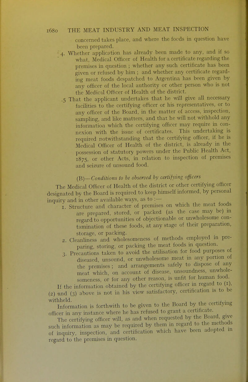 concerned takes place, and where the foods in question have been prepared. '4. Whether appHcation has already been made to any, and if so what. Medical Officer of Health for a certificate regarding the premises in question ; whether any such certificate has been given or refused by him ; and whether any certificate regard- ing meat foods despatched to Argentina has been given by any officer of the local authority or other person who is not the Medical Offi.cer of Health of the district. .5 That the applicant undertakes that he will give all necessary facihties to the certifying officer or his representatives, or to any officer of the Board, in the matter of access, inspection, sampling, and like matters, and that he will not withhold any information which the certifying officer may require in con- nexion with the issue of certificates. This undertaking is required notwithstanding that the certifying ofQcer, if he is Medical Officer of Health of the district, is already in the possession of statutory powers under the Public Health Act, 1875, or other Acts, in relation to inspection of premises and seizure of unsound food. [B)—Conditions to be observed by certifying officers The Medical Officer of Health of the district or other certifying officer designated by the Board is required to keep himself informed, by personal inquiry and in other available ways, as to :— 1. Structure and character of premises on which the meat foods are prepared, stored, or packed (as the case may be) m regard to opportunities of objectionable or unwholesome con- tamination of these foods, at any stage of their preparation, storage, or packing. . 2. Cleanliness and wholesomeness of methods employed in pre- paring, storing, or packing the meat foods in question. 3 Precautions taken to avoid the utihsation for food purposes of diseased, unsotmd, or unwholesome meat m any portion of the premises ; and arrangements safely to dispose of any meat which, on account of disease, unsoundness, unwhole- someness, or for any other reason, is unfit for human food If the information obtained by the certifying officer in regard to (i), (2) and (3) above is not in his view satisfactory, certification is to be withheld. , , i-f • „ Information is forthwith to be given to the Board by the certifymg officer in anv instance where he has refused to grant a certificate. The certifying officer will, as and when requested by the Board give such information as may be required by them in regard to the methods of inquiry, inspection, and certification which have been adopted in regard to the premises in question.