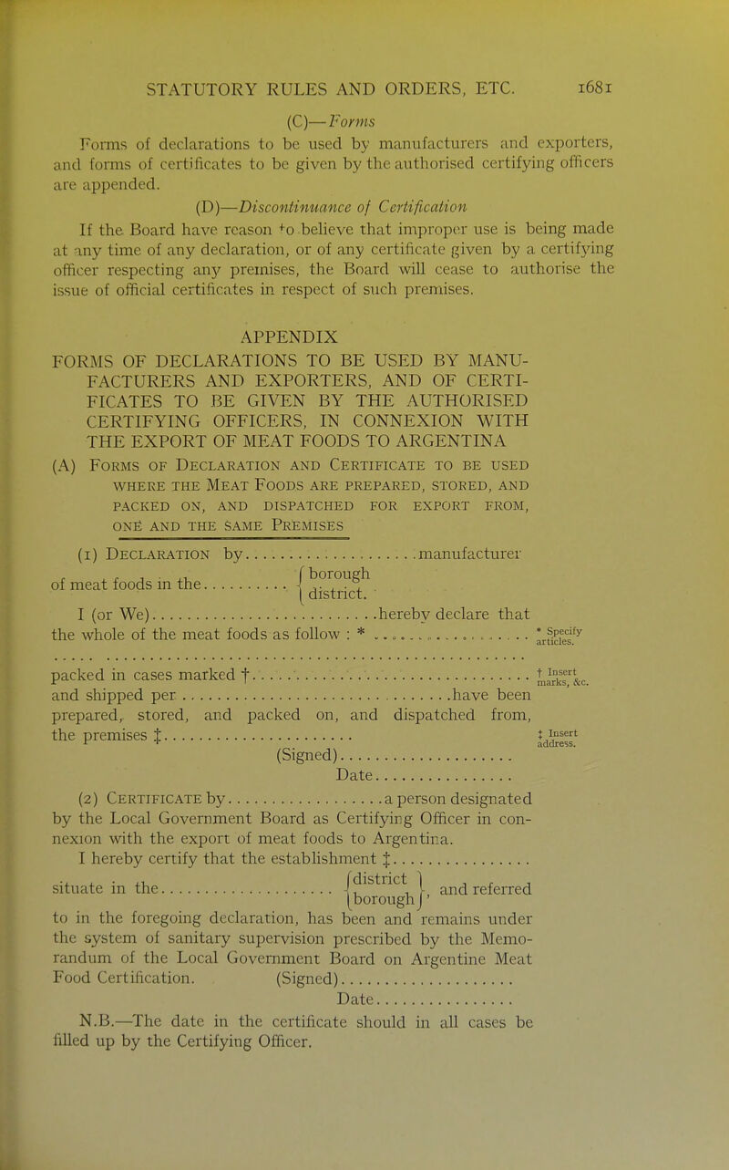 (C)—Forms Foiins of declarations to be used by manufacturers and exporters, and forms of certificates to be given by the authorised certifying officers are appended. (D)—Discontinuance of Certification If the Board have reason +0 beheve that improper use is being made at any time of any declaration, or of any certificate given by a certifying officer respecting Qxiy premises, the Board will cease to authorise the issue of official certificates in respect of such premises. APPENDIX FORMS OF DECLARATIONS TO BE USED BY MANU- FACTURERS AND EXPORTERS, AND OF CERTI- FICATES TO BE GIVEN BY THE AUTHORISED CERTIFYING OFFICERS, IN CONNEXION WITH THE EXPORT OF MEAT FOODS TO ARGENTINA (A) Forms of Declaration and Certificate to be used WHERE the Meat Foods are prepared, stored, and PACKED on, and DISPATCHED FOR EXPORT FROM, ONF AND THE SAME PREMISES (1) Declaration by manufacturer of meat foods in the I ^ . y district. I (or We) hereby declare that the whole of the meat foods as follow : * .. o. ........ ^^f^^l^^^ packed in cases marked f LirkT&c and shipped per have been prepared, stored, and packed on, and dispatched from, the premises % IdSesf (Signed) Date (2) Certificate by a person designated by the Local Government Board as Certifying Officer in con- nexion with the export of meat foods to Argentina. I hereby certify that the estabhshment % situate in the /district | and referred [boroughJ' to in the foregoing declaration, has been and remains under the system of sanitary supervision prescribed by the Memo- randum of the Local Government Board on Argentine Meat Food Certification. (Signed) Date N.B.—The date in the certificate should in all cases be