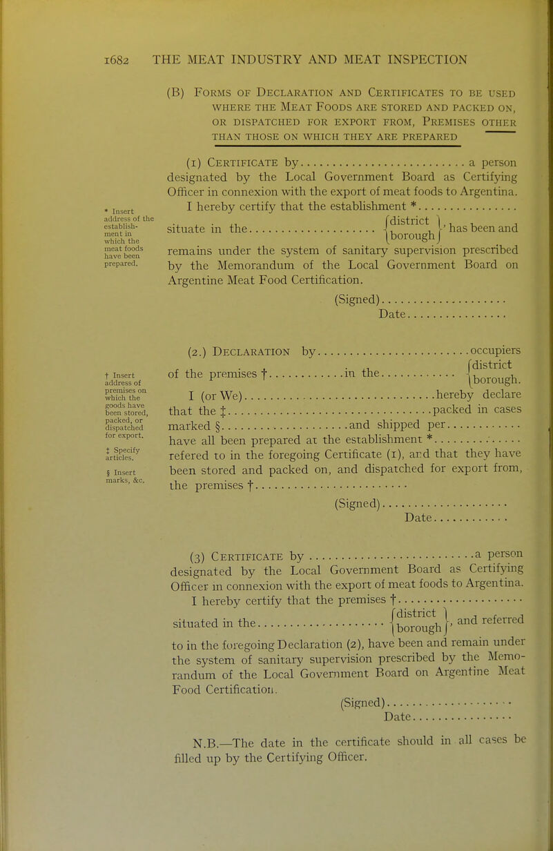 * Insert address o{ the establish- ment in which the meat foods have been prepared. (B) Forms of Declaration and Certificates to be used WHERE THE MeAT FoODS ARE STORED AND PACKED ON, OR DISPATCHED FOR EXPORT FROM, PREMISES OTHER THAN THOSE ON WHICH THEY ARE PREPARED (i) Certificate by a person designated by the Local Government Board as Certifying Officer in connexion with the export of meat foods to Argentina. I hereby certify that the estabhshment * situate in the has been and [boroughJ remains under the system of sanitary supervision prescribed by the Memorandum of the Local Government Board on Argentine Meat Food Certification. (Signed) Date t Insert address of premises on which the goods have been stored, paclted, or dispatched for export. { Specify articles. § Insert marlis, &c. (2.) Declaration by occupiers ■ , • XI fdistrict of the premises t m the jborough. I (or We) hereby declare that thej packed in cases marked § and shipped per have all been prepared at the estabhshment * ■ refered to in the foregoing Certificate (i), ard that they have been stored and packed on, and dispatched for export from, the premises f (Signed) Date (3) Certificate by a person designated by the Local Government Board as Certifjdng Officer m connexion with the export of meat foods to Argentina. I hereby certify that the premises f situated in the {bOTcJIigh}' referred to in the foregoing Declaration (2), have been and remain under the system of sanitary supervision prescribed by the Memo- randum of the Local Government Board on Argentine Meat Food Certification. (Signed) Date N.B.—The date in the certificate should in all cases be