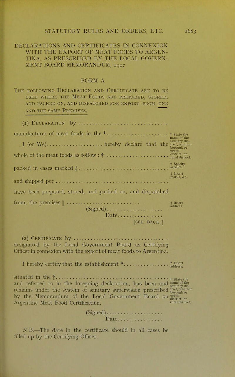 DECLARATIONS AND CERTIFICATES IN CONNEXION WITH THE EXPORT OF MEAT FOODS TO ARGEN- TINA, AS PRESCRIBED BY THE LOCAL GOVERN- MENT BOARD MEMORANDUM, 1907 FORM A The following Declaration and Certificate are to be USED where the Meat Foods are prepared, stored, and packed on, and dispatched for export from, one and the same Premises. (i) Declaration by manufacturer of meat foods in the *.. * state the name of the sanitary dis- I (or We) hereby declare that the trkt, whether borough or urban whole of the meat foods as foUow : t mrl'i'district. t Specify packed in cases marked t articles. t Insert marks, &c. and shipped per have been prepared, stored, and packed on, and dispatched from, the premises 11 il insert ,r^. address. (Signed) Date [see back.] (2) Certificate by designated by the Local Government Board as Certifying Officer in connexion with the export of meat foods to Argen tina. I hereby certify that the establishment * Iddress* situated in the t t state the ard referred to in the foregoing declaration, has been and ^^^^^^^^^^1. remains under the system of sanitary supervision prescribed borough or^ by the Memorandum of the Local Government Board on ^[^^Jl^^ Argentine Meat Food Certification. rural district. (Signed) Date, N.B.—^The date in the certificate should in all cases be