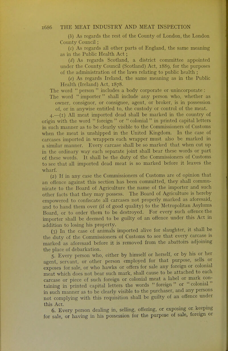 (b) As regards the rest of the County of London, the London County Council; (c) As regards all other parts of England, the same meaning as in the Public Health Act; (d) As regards Scotland, a district committee appointed under the County Council (Scotland) Act, 1889, for the purposes of the administration of the laws relating to public health ; (e) As regards Ireland, the same meaning as in the Public Health (Ireland) Act, 1878. The word  person  includes a body corporate or unincorporate : The word  importer  shall include any person who, whether as owner, consignor, or consignee, agent, or broker, is in possession of, or in anywise entitled to, the custody or control of the meat. 4. —(i) All meat imported dead shall be marked in the country of origin with the word  foreign  or  colonial  in printed capital letters in such manner as to be clearly visible to the Commissioners of Customs when the meat is unshipped in the United Kingdom. In the case of carcases imported in wrappers each wrapper must also be marked in a similar manner. Every carcase shall be so marked that when cut up in the ordinary way each separate joint shall bear these words or part of these words. It shall be the duty of the Commissioners of Customs to see that all imported dead meat is so marked before it leaves the wharf. (2) If in any case the Commissioners of Customs are of opinion that an offence against this section has been committed, they shall commu- nicate to the Board of Agriculture the name of the importer and such other facts that they may possess. The Board of Agriculture is hereby empowered to confiscate all carcases not properly marked as aforesaid, and to hand them over (if of good quality) to the MetropoHtan Asylums Board, or to order them to be destroyed. For every such offence the importer shall be deemed to be guilty of an offence imder this Act in addition to losing his property. (3) In the case of animals imported alive for slaughter, it shall be the duty of the Commissioners of Customs to see that every carcase is marked as aforesaid before it is removed from the abattoirs adjoining the place of debarkation. 5. Every person who, either by himself or herself, or by his or her agent, servant, or other person employed for that purpose, sells or exposes for sale, or who hawks or offers for sale any foreign or colonial meat which does not bear such mark, shall cause to be attached to each carcase or piece of such foreign or colonial meat a label or mark con- taining in printed capital letters the words  foreign  or  colonial' in such manner as to be clearly visible to the purchaser, and any persons not complying with this requisition shall be guilty of an offence under this Act. 6. Every person dealing in, seUing, offering, or exposing or keeping for sale, or having in his possession for the purpose of sale, foreign or