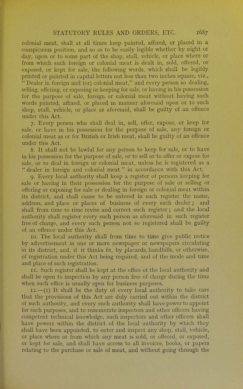 colonial meat, shall at all times keep painted, affixed, or placed in a conspicuous position, and so as to be easily legible whether by night or day, upon or to some part of the shop, stall, vehicle, or place where or from which such foreign or colonial meat is dealt in, sold, offered, or exposed, or kepi for sale, the followmg words, which shall be legibly printed or painted in capital letters not less than two inches square, viz.,  Dealer in foreign and (or) colonial meat, and every person so dealing, selling, offering, or exposing or keeping for sale, or havmg in his possession for the purpose of sale, foreign or colonial meat without having such words painted, affixed, or placed in manner aforesaid upon or to such shop, stall, vehicle, or place as aforesaid, shall be guilty of an offence under this Act. 7. Every person who shall deal in, sell, offer, expose, or keep for sale, or have in his possession for the purpose of sale, any foreign or colonial meat as or for British or Irish meat, shall be guilty of an offence under this Act. 8. It shaU not be lawful for any person to keep for sale, or to have in his possession for the purpose of sale, or to sell or to offer or expose for sale, or to deal in foreign or colonial meat, unless he is registered as a  dealer in foreign and colonial meat  in accordance with this Act. 9. Every local authority shaU keep a register of persons keeping for sale or having in their possession for the purpose of sale or selHng or offering or exposing for sale or dealing in foreign or colonial meat within its district, and shaU cause to be entered in such register the name, address, and place or places of business of every such dealer; and shall from time to time revise and correct such register ; and the local authority shall register every such person as aforesaid in such register free of charge, and every such person not so registered shall be guilty of an offence under this Act. 10. The local authority shall from time to time give public notice by advertisement in one or more newspaper or newspapers circulating in its district, and, if it thinks fit, by placards, handbills, or otherwise, of registration under this Act being required, and of the mode and time and place of such registration. 11. Such register shall be kept at the office of the local authority and shall be open to inspection by any person free of charge during the time when such office is usually open for business purposes. 12. —(i) It shaU be the duty of every local authority to take care that the provisions of this Act are duly carried out within the district of such authority, and every such authority shall have power to appoint for such purposes, and to remunerate inspectors and other officers having competent technical knowledge, such inspectors and other officers shall have powers within the district of the local authority by which they shall have been appointed, to enter and inspect any shop, stall, vehicle, or place where or from which any meat is sold, or offered, or exposed, or kept for sale, and shall have access to all invoices, books, or papers relating to the purchase or sale of meat, and without going through the