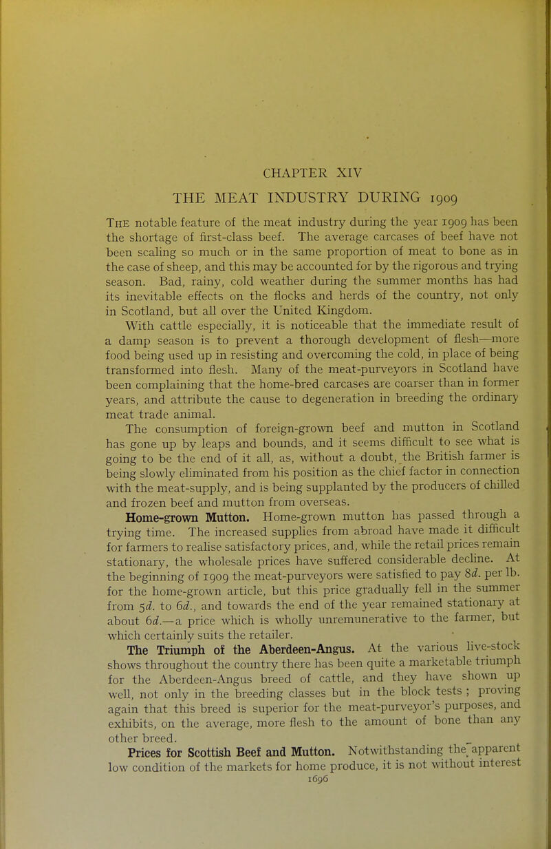 THE MEAT INDUSTRY DURING 1909 The notable feature of the meat industry during the year 1909 has been the shortage of first-class beef. The average carcases of beef have not been scaling so much or in the same proportion of meat to bone as in the case of sheep, and this may be accounted for by the rigorous and trying season. Bad, rainy, cold weather during the summer months has had its inevitable effects on the flocks and herds of the country, not only in Scotland, but all over the United Kingdom. With cattle especially, it is noticeable that the immediate result of a damp season is to prevent a thorough development of flesh—^more food being used up in resisting and overcoming the cold, in place of being transformed into flesh. Many of the meat-purveyors in Scotland have been complaining that the home-bred carcases are coarser than in former years, and attribute the cause to degeneration in breeding the ordinary meat trade animal. The consumption of foreign-grown beef and mutton in Scotland has gone up by leaps and bounds, and it seems difficult to see what is going to be the end of it all, as, without a doubt, the British farmer is being slowly eliminated from his position as the chief factor in connection with the meat-supply, and is being supplanted by the producers of chilled and frozen beef and mutton from overseas. Home-grown Mutton. Home-grown mutton has passed through a trying time. The increased supphes from abroad have made it difiicult for farmers to reahse satisfactory prices, and, while the retail prices remain stationary, the wholesale prices have suffered considerable decline. At the beginning of 1909 the meat-purveyors were satisfied to pay 8^^. per lb. for the home-grown article, but this price gradually fell in the summer from sd. to 6d., and towards the end of the year remained stationary at about 6d.—di price which is wholly unremunerative to the farmer, but which certainly suits the retailer. The Triumph of the Aberdeen-Angus. At the various live-stock shows throughout the country there has been quite a marketable triumph for the Aberdeen-Angus breed of cattle, and they have shown up well, not only in the breeding classes but in the block tests ; provmg again that this breed is superior for the meat-purveyor's purposes, and exhibits, on the average, more flesh to the amount of bone than any other breed. Prices for Scottish Beef and Mutton. Notwithstanding the apparent low condition of the markets for home produce, it is not without interest