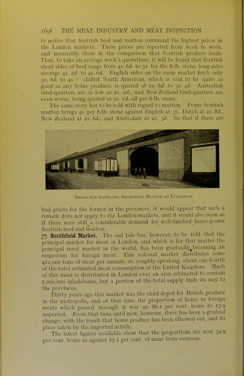 to notice that Scottish beef and mutton command the highest prices in the London marlcets. These prices are reported from week to week, and invariably show in the comparison that Scottish produce leads. Thus, to take an average week's quotations, it will be found that Scottish short sides of beef range from 4s. 6d. to 5s. for the 8-lb. stone, long sides average 4s. 2d. to 4s. 6d. English sides on the same market fetch only 3s. 8d. to 4s. ; chilled South American, which is said to be quite as good as any home produce, is quoted at 2S. 8d. to 3s. ^d. Australian hind-quarters are as low as 2s. 2d., and New Zealand hind-quarters are even worse, being quoted at 2S. id. all per 8-lb. stone. The same story has to be told with regard to mutton. Prime Scottish mutton brings 4s. per 8-lb. stone against Enghsh at 3s., Dutch at 2S. 8d., New Zealand at 2s. 6d., and Austrahan at 2S. ^d. So that if there are Sheds for handling Argentine Mutton at Liverpool bad prices for the former in the provinces, it would appear that such a remark does not apply to the London markets, and it would also seem as if there were still a considerable demand for_ well-finished_home-growTi Scottish beef and mutton. p Smithfield Market. The sad tale has, however, to be told that the principal market for meat in London, and which is for that matter the principal meat market in the world, has been gradually^becoming an emporium for foreign meat. This colossal market distributes some 412,000 tons of meat per annum, or, roughly speaking, about one-fourth of the total estimated meat consumption of the United Kingdom. Much of this meat is distributed in London over an area estimated to contain 7,000,000 inhabitants, but a portion of the total supply finds its way to the provinces. Thirty years ago this market was the chief depot for British produce in the metropohs, and at that time the proportion of home to foreign meats which passed through it was as 86.1 per cent, home to 13-9 imported. From that time until now, however, there has been a gradual change, with the result that home produce has been elbowed out, and its place taken by the imported article. The latest figures available show that the proportions are now 34-9 per cent, home as against 65.1 per cent, of meat from overseas.