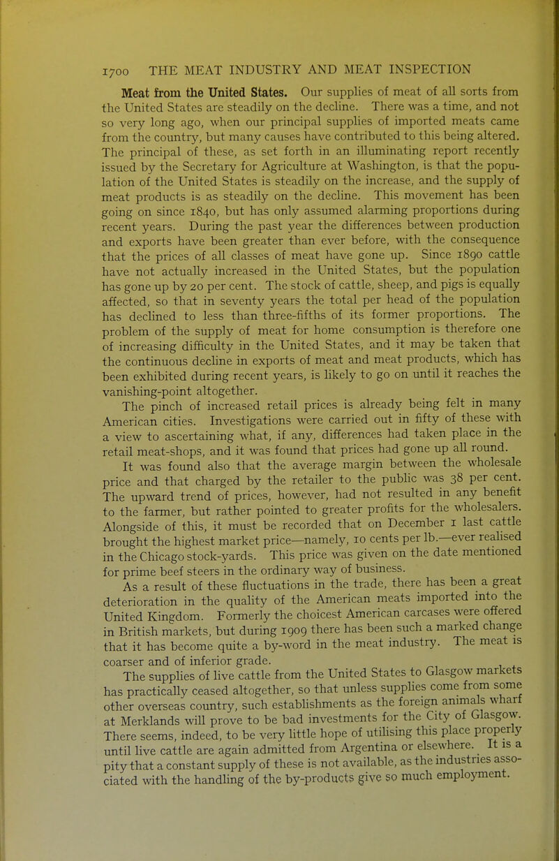 Meat from the United States. Our supplies of meat of all sorts from the United States are steadily on the decline. There was a time, and not so very long ago, when our principal supplies of imported meats came from the country, but many causes have contributed to this being altered. The principal of these, as set forth in an illuminating report recently issued by the Secretary for Agriculture at Washington, is that the popu- lation of the United States is steadily on the increase, and the supply of meat products is as steadily on the decline. This movement has been going on since 1840, but has only assumed alarming proportions during recent years. During the past year the differences between production and exports have been greater than ever before, with the consequence that the prices of all classes of meat have gone up. Since 1890 cattle have not actually increased in the United States, but the population has gone up by 20 per cent. The stock of cattle, sheep, and pigs is equally affected, so that in seventy years the total per head of the population has declined to less than three-fifths of its former proportions. The problem of the supply of meat for home consumption is therefore one of increasing difficulty in the United States, and it may be taken that the continuous decline in exports of meat and meat products, which has been exhibited during recent years, is likely to go on until it reaches the vanishing-point altogether. The pinch of increased retail prices is already being felt in many American cities. Investigations were carried out in fifty of these with a view to ascertaining what, if any, differences had taken place in the retail meat-shops, and it was found that prices had gone up all round. It was found also that the average margin between the wholesale price and that charged by the retailer to the pubhc was 38 per cent. The upward trend of prices, however, had not resulted in any benefit to the farmer, but rather pointed to greater profits for the wholesalers. Alongside of this, it must be recorded that on December i last cattle brought the highest market price—namely, 10 cents per lb.—ever realised in the Chicago stock-yards. This price was given on the date mentioned for prime beef steers in the ordinary way of business. As a result of these fluctuations in the trade, there has been a great deterioration in the quality of the American meats imported into the United Kingdom. Formerly the choicest American carcases were offered in British markets, but during 1909 there has been such a marked change that it has become quite a by-word in the meat industry. The meat is coarser and of inferior grade. The supphes of live cattle from the United States to Glasgow markets has practically ceased altogether, so that unless supplies come from some other overseas country, such estabhshments as the foreign animals wharf at Merklands will prove to be bad investments for the City of Glasgow. There seems, indeed, to be very little hope of utilising this place properly until live cattle are again admitted from Argentina or elsewhere. It is a pity that a constant supply of these is not available, as the industries asso- ciated with the handling of the by-products give so much employment.