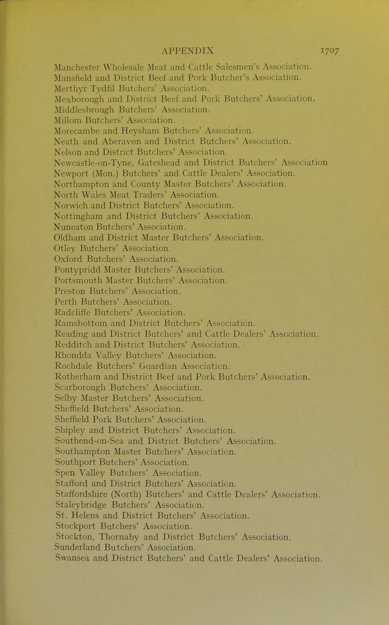 Manchester Wholesale Meat and Cattle Salesmen's Association. Mansfield and District Beef and Pork Butcher's Association. Merthyr Tydfil Butchers' Association. Mexborough and District Beef and Pork Butchers' Association. Middlesbrough Butchers' Association. Millom Butchers' Association. Morecambe and Heysham Butchers' Association. Neath and Aberavon and District Butchers' Association. Nelson and District Butchers' Association. Newcastle-on-Tyne, Gateshead and District Butchers' Association Newport (Mon.) Butchers' and Cattle Dealers' Association. Northampton and County Master Butchers' Association. North Wales Meat Traders' Association. Norwich and District Butchers' Association. Nottingham and District Butchers' Association. Nuneaton Butchers' Association. Oldham and District Master Butchers' Association. Otley Butchers' Association. Oxford Butchers' Association. Pontypridd Master Butchers' Association. Portsmouth Master Butchers' Association. Preston Butchers' Association. Perth Butchers' Association. Radchffe Butchers' Association. Ramsbottom and District Butchers' Association. Reading and District Butchers' and Cattle Dealers' Association. Redditch and District Butchers' Association. Rhondda Valley Butchers' Association. Rochdale Butchers' Guardian Association. Rotherham and District Beef and Pork Butchers' Association. Scarborough Butchers' Association. Selby Master Butchers' Association. Sheffield Butchers' Association. Sheffield Pork Butchers' Association. Shipley and District Butchers' Association. Southend-on-Sea and District Butchers' Association. Southampton Master Butchers' Association. Southport Butchers' Association. Spen Valley Butchers' Association. Stafford and District Butchers' Association. Staffordshire (North) Butchers' and Cattle Dealers' Association. Staleybridge Butchers' Association. St. Helens and District Butchers' Association. Stockport Butchers' Association. Stockton, Thornaby and District Butchers' Association. Sunderland Butchers' Association. Swansea and District Butchers' and Cattle Dealers' Association.