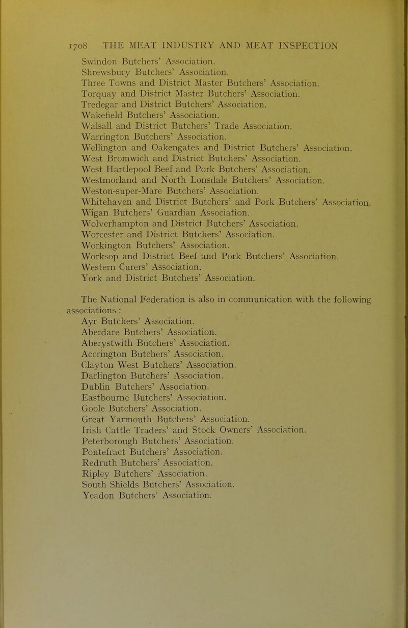 Swindon Butchers' Association. Shrewsbury Butchers' Association. Three Towns and District Master Butchers' Association. Torquay and District Master Butchers' Association. Tredegar and District Butchers' Association. Wakefield Butchers' Association. Walsall and District Butchers' Trade Association. Warrington Butchers' Association. Wellington and Oakengates and District Butchers' Association. West Bromwich and District Butchers' Association. West Hartlepool Beef and Pork Butchers' Association. Westmorland and North Lonsdale Butchers' Association. Weston-super-Mare Butchers' Association. Whitehaven and District Butchers' and Pork Butchers' Association. Wigan Butchers' Guardian Association. Wolverhampton and District Butchers' Association. Worcester and District Butchers' Association. Workington Butchers' Association. Worksop and District Beef and Pork Butchers' Association. Western Curers' Association. York and District Butchers' Association. The National Federation is also in communication with the following associations : Ayr Butchers' Association. Aberdare Butchers' Association. Aberystwith Butchers' Association. Accrington Butchers' Association. Clayion West Butchers' Association. Darlington Butchers' Association. Dublin Butchers' Association. Eastbourne Butchers' Association. Goole Butchers' Association. Great Yarmouth Butchers' Association. Irish Cattle Traders' and Stock Owners' Association. Peterborough Butchers' Association. Pontefract Butchers' Association. Redruth Butchers' Association. Ripley Butchers' Association. South Shields Butchers' Association. Yeadon Butchers' Association.