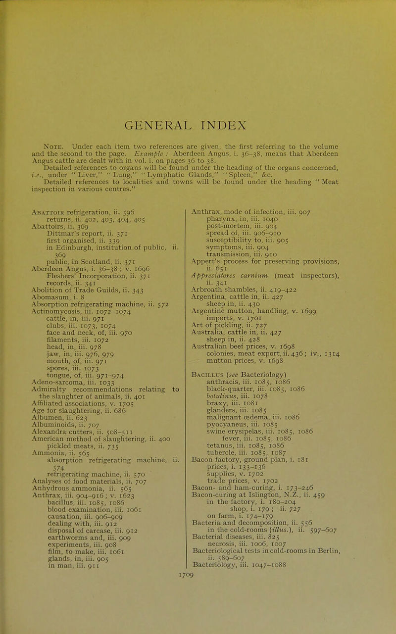 GENERAL INDEX Note. Under each item two references are given, the first referring to the volume and the second to the page. Example : Aberdeen Angus, i. 36-38, means that Aberdeen Angus cattle are dealt with in vol. i. on pages 36 to 38. Detailed references to organs will be found under the heading of the organ.s concerned, i.e., under Liver,  I.ung, Lymphatic Glands, Spleen, &c. Detailed references to localities and towns will be found under the heading  Meat inspection in various centres. Abattoir refrigeration, ii. 596 returns, ii. 402, 403, 404, 405 Abattoirs, ii. 369 Dittmar's report, ii. 371 first organised, ii. 339 in Edinburgh, institution of public, ii. 369 public, in Scotland, ii. 371 Aberdeen Angus, i. 36-38 ; v. 1696 Fleshers' Incorporation, ii. 371 records, ii. 341 Abolition of Trade Guilds, ii. 343 Abomasum, i. 8 Absorption refrigerating machine, ii. 572 Actinomycosis, iii. 1072-1074 cattle, in, iii. 971 clubs, iii. 1073, 1074 face and neck, of, iii. 970 filaments, iii. 1072 head, in, iii. 978 jaw, in, iii. 976, 979 mouth, of, iii. 971 spores, iii. 1073 tongue, of, iii. 971-974 Adeno-sarcoma, iii. 1033 Admiralty recommendations relating to the slaughter of animals, ii. 401 Affiliated associations, v. 1705 Age for slaughtering, ii. 686 Albumen, ii. 623 Albuminoids, ii. 707 Alexandra cutters, ii. 508-511 American method of slaughtering, ii. 400 pickled meats, ii. 735 Ammonia, ii. 565 absorption refrigerating machine, ii. 574 refrigerating machine, ii. 570 Analyses of food materials, ii. 707 Anhydrous ammonia, ii. 565 Anthrax, iii. 904-916; v. 1623 bacillus, iii. 1085, 1086 blood examination, iii. 1061 causation, iii. 906-909 dealing with, iii. 912 disposal of carcase, iii. 912 earthworms and, iii. 909 experiments, iii. 908 film, to make, iii. 1061 glands, in, iii. 905 in man, iii. 911 Anthrax, mode of infection, iii. 907 pharynx, in, iii. 1040 post-mortem, iii. 904 spread oi, iii. 906-910 susceptibility to, iii. 905 symptoms, iii. 904 transmission, iii. 910 Appert's process for preserving provisions, ii. 65 I Appreciatores carnium (meat inspectors), ii. 341 Arbroath shambles, ii. 419-422 Argentina, cattle in, ii. 427 sheep in, ii. 430 Argentine mutton, handling, v. 1699 imports, v. 1701 Art of pickling, ii. 727 Australia, cattle in, ii. 427 sheep in, ii. 428 Australian beef prices, v. 1698 colonies, meat export, ii. 436 ; iv., 1314 mutton prices, v. 1698 Bacillus {see Bacteriology) anthracis, iii. 1085, 1086 black-quarter, iii. 1085, 1086 botulinus, iii. 1078 braxy, iii. 1081 glanders, iii. 1085 malignant oedema, iii. 1086 pyocyaneus, iii. 1085 swine erysipelas, iii. 1085, 1086 fever, iii. 1085, 1086 tetanus, iii. 1085, 1086 tubercle, iii. 1085, 1087 Bacon factory, ground plan, i. 181 prices, i. 133-136 supplies, V. 1702 trade prices, v. 1702 Bacon- and ham-curing, i. 173-246 Bacon-curing at Islington, N.Z., ii. 459 in the factory, i. 180-204 shop, i. 179 ; ii. 727 on farm, i. 174-179 Bacteria and decomposition, ii. 556 in the cold-rooms {illns.), ii. 597-607 Bacterial diseases, iii. 825 necrosis, iii. 1006, 1007 Bacteriological tests in cold-rooms in Berlin, ii. 589-607 Bacteriology, iii. 1047-1088