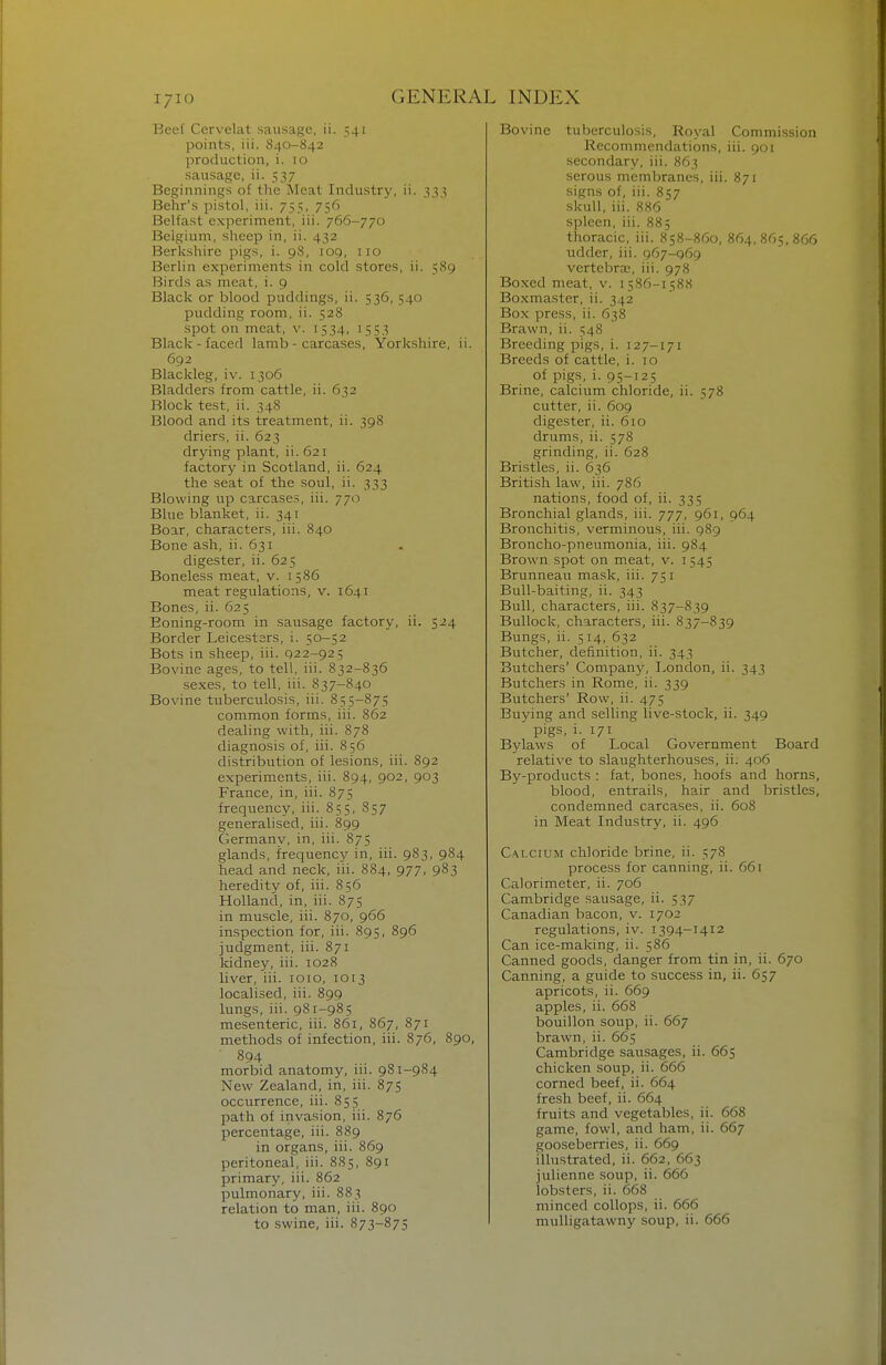 I/IO Beef Cervelat sausage, ii. 541 points, iii. 840-842 production, i. 10 sausage, ii. 537 Beginnings of the Meat Industry, ii. 333 Behr's pistol, iii. 755, 756 Belfast experiment, iii. 766-770 Belgium, sheep in, ii. 432 Berkshire pigs, i. 98, 109, 110 Berlin experiments in cold stores, ii. 589 Birds as meat, i. 9 Black or blood puddings, ii. 536, 540 pudding room, ii. 528 spot on meat, v. 1534, 1553 Black-faced lamb - carcases, Yorkshire, ii. 692 Blackleg, iv. 1306 Bladders from cattle, ii. 632 Block test, ii. 348 Blood and its treatment, ii. 398 driers, ii. 623 drying plant, ii. 621 factory in Scotland, ii. 624 the seat of the soul, ii. 333 Blowing up carcases, iii. 770 Blue blanket, ii. 341 Boar, characters, iii. 840 Bone ash, ii. 631 digester, ii. 625 Boneless meat, v. 1586 meat regulations, v. 1641 Bones, ii. 625 Eoning-room in sausage factory, ii. 524 Border Leicestsrs, i. 50-52 Bots in sheep, iii. 022-925 Bovine ages, to tell, iii. 832-836 .sexes, to tell, iii. 837-840 Bovine tuberculosis, iii. 855-875 common forms, iii. 862 dealing with, iii. 878 diagnosis of, iii. 856 distribution of lesions, iii. 892 experiments, iii. 894, 902, 903 France, in, iii. 875 frequency, iii. 855, 857 generalised, iii. 899 Germany, in, iii. 875 glands, frequency in, iii. 983, 984 head and neck, iii. 884, 977, 983 heredity of, iii. 856 Holland, in, iii. 875 in muscle, iii. 870, 966 inspection for, iii. 895, 896 judgment, iii. 871 kidney, iii. 1028 liver, iii. loio, 1013 localised, iii. 899 lungs, iii. 981-985 mesenteric, iii. 861, 867, 871 methods of infection, iii. 876, 890, ■ 894 morbid anatomy, iii. 981-984 New Zealand, in, iii. 875 occurrence, iii. 855 path of invasion, iii. 876 percentage, iii. 889 in organs, iii. 869 peritoneal, iii. 885, 891 primary, iii. 862 pulmonary, iii. 883 relation to man, iii. 890 to swine, iii. 873-875 Bovine tuberculosis, Royal Commission Recommendations, iii. 901 secondary, iii. 863 serous membranes, iii. 871 signs of, iii. 857 skull, iii. 886 spleen, iii. 885 thoracic, iii. 858-860, 864,865,866 udder, iii. 967-969 vertebraj, iii. 978 Boxed meat, v. 1586-1588 Boxmaster, ii. 342 Box press, ii. 638 Brawn, ii. 548 Breeding pigs, i. 127-171 Breeds of cattle, i. 10 of pigs, i. 95-T25 Brine, calcium chloride, ii. 578 cutter, ii. 609 digester, ii. 610 drums, ii. 578 grinding, ii. 628 Bristles, ii. 636 British law, iii. 786 nations, food of, ii. 335 Bronchial glands, iii. 777, 961, 964 Bronchitis, verminous, iii. 989 Broncho-pneumonia, iii. 984 Brown spot on meat, v. 1545 Brunneau mask, iii. 751 Bull-baiting, ii. 343 Bull, characters, iii. 837-839 Bullock, characters, iii. 837-839 Bungs, ii. 5 14, 632 Butcher, definition, ii. 343 Butchers' Compan}', I^ondon, ii. 343 Butchers in Rome, ii. 339 Butchers' Row, ii. 475 Buying and selling live-stock, ii. 349 pigs, i. 171 Bylaws of Local Government Board relative to slaughterhouses, ii: 406 By-products : fat, bones, hoofs and horns, blood, entrails, hair and bristles, condemned carcases, ii. 608 in Meat Industry, ii. 496 Calcium chloride brine, ii. 578 process for canning, ii. 661 Calorimeter, ii. 706 Cambridge sausage, ii. 537 Canadian bacon, v. 1702 regulations, iv. 1394-1412 Can ice-making, ii. 586 Canned goods, danger from tin in, ii. 670 Canning, a guide to success in, ii. 657 apricots, ii. 669 apples, ii. 668 bouillon soup, ii. 667 brawn, ii. 665 Cambridge sausages, ii. 665 chicken soup, ii. 666 corned beef, ii. 664 fresh beef, ii. 664 fruits and vegetables, ii. 668 game, fowl, and ham, ii. 667 gooseberries, ii. 669 iUustrated, ii. 662, 663 julienne soup, ii. 666 lobsters, ii. 668 minced coUops, ii. 666 mulligatawny soup, ii. 666