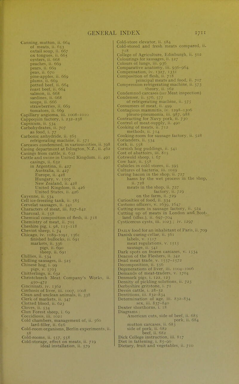 Canning, mutton, ii. 664 of meats, ii. 65,3 oxtail soup, ii. 667 ox tongues, ii. 665 oysters, ii. 668 peaches, ii. 669 pears, ii. 66q peas, ii. 670 pine-apples, ii. 669 plums, ii. 669 potted beef, ii. 664 roast beef, ii. 664 salmon, ii. 668 sardines, ii. G68 soups, ii. 666 strawberries, ii. 669 tomatoes, ii. 669 Capillary angioma, iii. 1008-1010 Cappoquin factory, i. 232-238 Capsicum, ii. 534 Carbohydrates, ii. 707 as food, i. 77 Carbonic anhydride, ii. 565 refrigerating machine, ii. 571 Carcases condemned, in various cities, ii. 398 Casing department at Islington, N.Z., ii. 462 Casings from cattle, ii. 632 Cattle and swine in United Kingdom, ii. 491 casings, ii. 632 in Argentina, ii. 427 Australia, ii. 427 Europe, ii. 428 Hungary, v. 1507 New Zealand, ii. 428 United Kingdom, ii. 426 United States, ii. 426 Cayenne, ii. 534 Cell ice-freezing tank, ii. 585 Cervelat sausages, ii. 541 Characters of meat, iii. 827-842 Charcoal, ii. 558 Chemical composition of flesh, ii. 71S Chemistry of meat, ii. 705 Cheshire pig, i. 98, 115-118 Cheviot sheep, i. 74 Chicago, iv. 1089-1091, 1361 finished bullocks, ii. 691 markets, ii. 336 pigs, ii. 690 sheep, ii. 691 Chillies, ii. 334 Chilling sausages, ii. 525 Chinese hog, i. 99 pigs, V. 1763 Chitterlings, ii. 632 Christchurch Meat Company's Works, ii. 450-472 Cincinnati, iv. 1362 Cirrhosis of liver, iii. 1007, 1008 Clean and unclean animals, ii. 338 Clerk of markets, ii. 347 Clotted blood, ii. 623 Cloves, ii. 534 Clun Forest sheep, i. 69 Coccidiosis, iii. 102 i Cold chambers, management of, ii. 560 lard-filler, ii. 616 Cold-room organisms, Berlin experiments, ii. .=;« Cold-rooms, ii. 357, 558 Cold-storage, effect on meat.s, ii. 719 Cold-store elevator, ii. 584 Cold-stored and fresh meats compared, ii. 718 College of Agriculture, Edinburgh, 11. 502 Colourings for sausages, ii. 527 Colours of lungs, iii. 936 Comparative anatomy, iii. 936-964 Compensation, iv. 1327, 1331 Composition of flesh, ii. 718 principal meats and food, ii. 707 Compression refrigerating machine, ii. 573 theory, ii. 562 Condemned carcases (sec Meat inspection) Condenser, ii. 57G, 577 of refrigerating machine, ii. 575 Consumers of meat, ii. 499 Contagious mammitis, iv. 1298-1306 pleuro-pneumonia, iii. 987, 988 Contracting for Navy pork, ii. 730 Control of meat-supply, ii. 490 Cooking of meats, ii. 712 methods, ii. 7 14 Cooking-room for sausage factory, ii. 528 Corianders, ii. 534 Cork, ii. 558 Cornish hog puddings, ii. 541 Cost of abattoirs, iii. 815 Cotswold sheep, i. 67 Cow hair, ii. 558 Cubicles in cold stores, ii. 595 Cultures of bacteria, iii. 1059 Curing bacon in the shop, ii. 727 hams by the wet process in the shop, ii. 728 meats in the shop, ii. 727 factory, ii. 729 on the farm, ii. 729 Curiosities of food, ii. 334 Customs officers, v. 1639, 1647 Cutting-room in sausage factory, ii. 524 Cutting up of meats in London and Scot- land (illus.), ii. 697-704 Cysticercus cysts, iii. 1023 ; iv. 1297 Daily food for an inhabitant of Paris, ii. 709 Danish curing-cellar, ii. 561 labels, v. 1517 meat regulations, v. 1515 sausage, ii. 541 Dark spots on frozen carcases, v. 1534 Deacon of the Fleshers, Dead meat trade, v. 1557-1572 Decomposition, ii. 556 Degenerations of liver, iii. 1004-1006 Demands of meat-traders, v. 1704 Denmark pigs, i. 122, 123 Density of pickling solutions, ii. 723 Derbyshire gritstone, i. 71 Devon cattle, i. 28-32 Dentitions, iii. 832-834 Determination of age, iii. 832-834 sex, iii. 837-840 Dexter shorthorns, i. 18 Diagrams : American cuts, side of beef, ii. 685 porl;, ii. 684 mutton carcases, ii. 683 side of pork, ii. 682 beef, ii. 682 Dick College instruction, iii. 817 Diet in fattening, i. 85-00