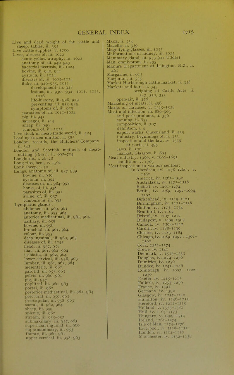 Live and dead weight of fat cattle and sheep, tables, ii. 355 Live cattle supplies, v. 1700 Liver, abscess of, iii. 1022 acute yellow atrophy, iii. 1022 anatomy of, iii. 940-943 bacterial necrosis, iii. 1024 bovine, iii. 940, 941 cysts in, iii. 1024 diseases of, iii. 1005-1024 fluke, iii. 926-935, loii development, iii. 928 lesions, iii. 930, 932, ion, 1012, 1016 life-history, iii. 928, 929 preventing, iii. 93.3-935 symptoms of, iii. 929 parasites of, iii. loi 1-1024 pig, iii. 941 sausages, ii. 544 sheep, iii. 940 tumours of, iii. 1022 Live-stock in meat-trade world, ii. 424 Loading frozen mutton, ii. 585 London records, the Butchers' Company, ii. 343 London and Scottish methods of meat- cutting (ilhis.), ii. 697-704 Longhorns, i. 26-28 Long ribs, beef, v. 1561 Lonk sheep, i. 70 Lungs, anatomy of, iii. 937-939 bovine, iii. 939 cysts in, iii. 992 diseases of, iii. 984-998 horse, of, iii. 938 parasites of, iii. 991 swine, of, iii. 937 tumours in, iii. 992 Lymphatic glands : abdomen, iii. 960, 961 anatomy, iii. 955-964 anterior mediastinal, iii. 961, 964 axillary, iii. 958 bovine, iii. 956 bronchial, iii. 961, 964 colour, iii. 955 deep inguinal, iii. 960, 963 diseases of, iii. 1042 head, iii. 957, 958 iliac, iii. 961, 962, 964 ischiatic, iii. 962, 964 lower cervical, iii. 958, 963 lumbar, iii. 961, 963, 964 mesenteric, iii. 962 parotid, iii. 957, 963 pelvis, iii. 960, 961 pig, iii. 957 popliteal, iii. 960, 963 portal, iii. 962 posterior mediastinal, iii. 961, 964 precrural, iii. 959, 963 prescapular, iii. 958, 963 sacral, iii. 962, 964 sheep, iii. 959 splenic, iii. 962 stream, iii. 955-957 submaxillary, iii. 957, 963 superficial inguinal, iii. 960 supramammary, iii. 953 thorax, iii. 960, 961 upper cervical, iii. 958, 963 Mace, ii. 534 Macellae, ii. 339 Magnifying-glasses, iii. 1057 Malformations of kidney, iii. 1025 Mammary gland, iii. 953 i^ee Udder) Man, omnivorous, ii. 335 Manure Department at Islington, N.Z., ii. 461 Margarine, ii. 613 Marjoram, ii. 535 Market Harborough cattle market, ii. 358 Markets and fairs, ii. 345 weighing of Cattle Acts, ii. 347. 350, 357 open-air, ii. 476 Marketing of meats, ii. 496 Marks on carcases, v. 1525-1528 Meat and infection, iii. 889-903 and pork products, ii. 336 canning, ii. 653 composition, ii. 707 definition, i. 4 export works, Queensland, ii. 435 industry, beginnings of, ii. 333 inspection and the law, iv. 1319 at ports, ii. 495 laws, ii. 500 market, Glasgow, ii. 695 Meat industry', 1909, v. 1696-1695 condition, v. 1703 Meat inspection in various centres: in Aberdeen, iv. 1258-1260 ; v. 1562 America, iv. 1361-1392 Australasia, iv. 1277-1318 Belfast, iv. 1261-1274 Berlin, iv. 1089, 1092-1094, 1392 Birkenhead, iv. 1119-1121 Birmingham, iv. 1123-1128 Bolton, iv. 1173, 1174 Bradford, iv. 1162 Bristol, iv. 1207-1212 Budapest, v. 1499-1503 Canada, iv. 1394-1412 Cardiff, iv. 1188-1199 Chester, iv. 1183-1184 Chicago, iv. 1089-1092 ; 1361- 1390 Cork, 1272-1274 Crewe, iv. 1141 Denmark, v. 1515-15 33 Douglas, iv.1274-1276 Dumfries, iv. 1256 Dundee, iv. 1241-1246 Edinburgh, iv. 1097, 1222- 1236 Exeter, iv. 1215-1217 Falkirk, iv. 1253-1256 France, iv. 1391 Germany, iv. 1392 Glasgow, iv. I237-I240 Hamilton, iv. 1246-1253 Hereford, iv. 1212-1215 Holland, v. 1573-1580 Hull, iv. 1165-1173 Hungary, v. 1499-1514 Ireland, 1261-1274 Isle of Man, 1274-1276 Liverpool, iv. 1128-1132 London, iv. 1104-1118