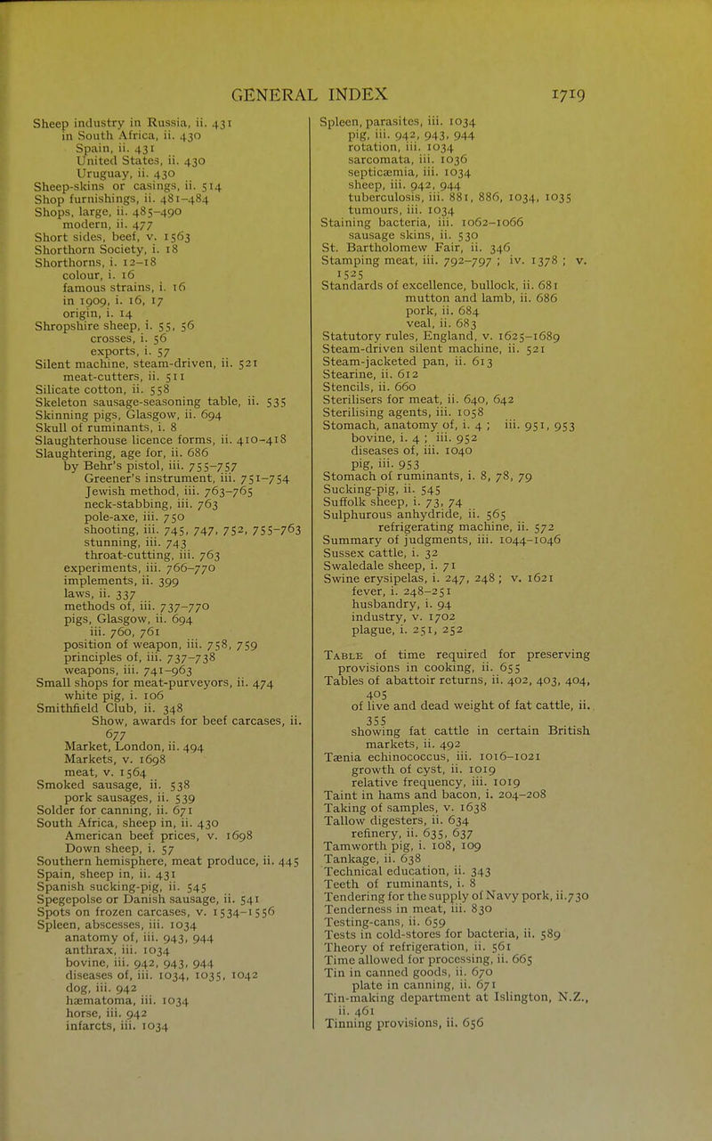 Sheep industry in Russia, ii. 431 in South Africa, ii. 430 Spain, ii. 431 United States, ii. 430 Uruguay, ii. 430 Sheep-skins or casings, ii. 514 Shop furnishings, ii. 481-484 Shops, large, ii. 485-490 modern, ii. 477 Short sides, beef, v. 1563 Shorthorn Society, i. 18 Shorthorns, i. 12-18 colour, i. 16 famous strains, i. 16 in 1909, i. 16, 17 origin, i. 14 Shropshire sheep, i. 55, 56 crosses, i. 56 exports, i. 57 Silent machine, steam-driven, ii. 521 meat-cutters, ii. 511 Silicate cotton, ii. 558 Skeleton sausage-seasoning table, ii. 535 Skinning pigs, Glasgow, ii. 694 Skull of ruminants, i. 8 Slaughterhouse licence forms, ii. 410-418 Slaughtering, age for, ii. 686 by Behr's pi.stol, iii. 755-757 Greener's instrument, iii. 751-754 Jewish method, iii. 763-765 neck-stabbing, iii. 763 pole-axe, iii. 750 shooting, iii. 745, 747, 752, 75S-763 stunning, iii. 743 throat-cutting, iii. 763 experiments, iii. 766-770 implements, ii. 399 laws, ii. 337 methods of, iii. 737-770 pigs, Glasgow, ii. 694 iii. 760, 761 position of weapon, iii. 758, 759 principles of, iii. 737-738 weapons, iii. 741-963 Small shops for meat-purveyors, ii. 474 white pig, i. 106 Smithfield Club, ii. 348 Show, awards for beef carcases, ii. 677 Market, London, ii. 494 Markets, v. 1698 meat, v. 1564 Smoked sausage, ii. 538 pork sausages, ii. 539 Solder for canning, ii. 671 South Africa, sheep in, ii. 430 American beef prices, v. 1698 Down sheep, i. 57 Southern hemisphere, meat produce, ii. 445 Spain, sheep in, ii. 431 Spanish sucking-pig, ii. 545 Spegepolse or Danish sausage, ii. 541 Spots on frozen carcases, v. 1534-1556 Spleen, abscesses, iii. 1034 anatomy of, iii. 943, 944 anthrax, iii. 1034 bovine, iii. 942, 943, 944 diseases of, iii. 1034, 1035, 1042 dog, iii. 942 haematoma, iii. 1034 horse, iii. 942 infarcts, iii. 1034 Spleen, parasites, iii. 1034 pig, iii. 942, 943, 944 rotation, iii. 1034 sarcomata, iii. 1036 septicaemia, iii. 1034 sheep, iii. 942, 944 tuberculosis, iii. 881, 886, 1034, 1035 tumours, iii. 1034 Staining bacteria, iii. 1062-1066 sausage skins, ii. 530 St. Bartholomew Fair, ii. 346 Stamping meat, iii. 792-797 ; iv. 1378 ; v. 1525 Standards of excellence, bullock, ii. 681 mutton and lamb, ii. 686 pork, ii. 684 veal, ii. 683 Statutory rules, England, v. 1625-1689 Steam-driven silent machine, ii. 521 Steam-jacketed pan, ii. 613 Stearine, ii. 612 Stencils, ii. 660 Sterilisers for meat, ii. 640, 642 Sterilising agents, iii. 1058 Stomach, anatomy of, i. 4 ; iii. 951, 953 bovine, i. 4 ; iii. 952 diseases of, iii. 1040 pig, iii- 953 Stomach of ruminants, i. 8, 78, 79 Sucking-pig, ii. 545 Suffolk sheep, i. 73, 74 Sulphurous anhydride, ii. 565 refrigerating machine, ii. 572 Summary of judgments, iii. 1044-1046 Sussex cattle, i. 32 Swaledale sheep, i. 71 Swine erysipelas, i. 247, 248 ; v. 1621 fever, i. 248-251 husbandry, i. 94 industry, v. 1702 plague, i. 251, 252 Table of time required for preserving provisions in cooking, ii. 655 Tables of abattoir returns, ii. 402, 403, 404, 405 of live and dead weight of fat cattle, ii. 355 showing fat cattle in certain British markets, ii. 492 Taenia echinococcus, iii. 1016-1021 growth of cyst, ii. 1019 relative frequency, iii. 10x9 Taint in hams and bacon, i. 204-208 Taking of samples, v. 1638 Tallow digesters, ii. 634 refinery, ii. 635, 637 Tamworth pig, i. 108, 109 Tankage, ii. 638 Technical education, ii. 343 Teeth of ruminants, i. 8 Tendering for the supply of Navy pork, ii.730 Tenderness in meat, iii. 830 Testing-cans, ii. 659 Tests in cold-stores for bacteria, ii. 589 Theory of refrigeration, ii. 561 Time allowed for processing, ii. 665 Tin in canned goods, ii. 670 plate in canning, ii. 671 Tin-making department at Islington, N.Z., ii. 461 Tinning provisions, ii. 656