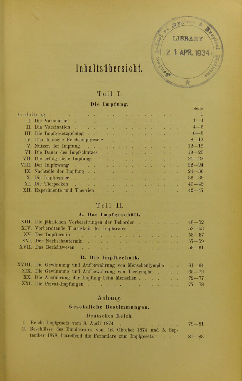 Inhaltsübersiclit. Teil I. Die Impfung. Seite Einleitung 1 I. Die Variolation 1—4 II. Die Vaccination 4—6 III. Die Impfgesetzgebiing 6—8 IV. Das deutsche Eeichsimpfgesetz 8—12 V. Nutzen der Impfung 12—19 VI. Die Dauer des Impfschutzes 19—20 Vn. Die erfolgreiche Impfung 21—22 Vin. Der Impfzwang 22—24 rX. Nachteile der Impfi;ng 24—36 X. Die Impfgegner 36—39 XI. Die Tierpocken 40—42 Xn. Experimente und Theorien 42—47 Teil IL A. Das Impfgeschäft. XIII. Die jtährlichen Vorbereitungen der Behörden 48-52 XIV. Vorbereitende Thätigkeit des Impfarztes 52—53 XV. Der Impftermin 53—57 XVI. Der Nachschautermin 57—59 XVII. Das Berichtwesen 59—61 B. Die Impftechnik. XVIII. Die Gewinnung und Aufbewahrung von Menschenlymphe . . 61—64 XIX. Die Gewinnung und Aufbewahrung von Tierlymphe .... 65—72 XX. Die Ausführung der Impfung beim Menschen 72—77 XXI. Die Privat-Impfungen 77—78 Anhang. Gesetzliche Bestimmungen. Deutsches Reich. 1. Reichs-Impfgesetz vom 8. April 1874 . 79—81 2. Beschlüsse des Bundesrates vom 16. Oktober 1874 und 5. Sep- tember 1878, betreffend die Formulare zum Impfgesetz .... 81—83