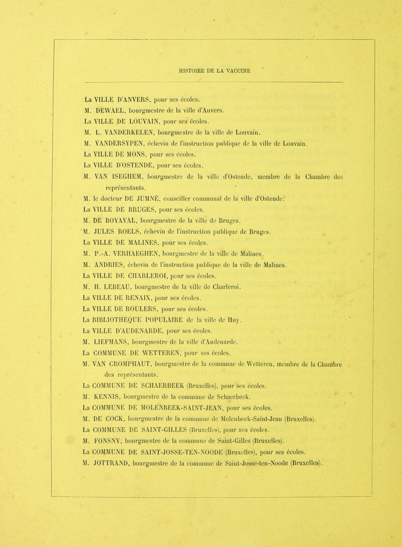 La VILLE D'ANVERS, pour ses écoles. M. DEWAEL, bourgmestre de la ville d'Anvers. La VILLE DE LOUVAIN, pour ses écoles. M. L. VANDERKELEN, bourgmestre de la ville de Louvain. M. VANDERSYPEN, éclievin de l'instruction publique de la ville de Louvain. La VILLE DE MONS, pour ses écoles. La VILLE D'OSTENDE, pour ses écoles. M. VAN ISEGHEM, bourgmestre de la ville d'Os tende, membre de la Chambre des représentants. M. le docteur DE JUMNÉ, conseiller communal de la ville d'Ostende. La VILLE DE RRUGES, pour ses écoles. M. DE ROYAVAL, bourgmestre de la ville de Rruges. M. JULES ROELS, échevin de l'instruction publique de Rruges. La VILLE DE MALINES, pour ses écoles. M. P.-A. VERHAEGHEN, bourgmestre de la ville de Matines. M. ANDRIES, échevin de l'instruction publique de la ville de Malines. La VILLE DE CHARLEROI, pour ses écoles. M. H. LEREAU, bourgmestre de la ville de Charleroi. La VILLE DE RENAIX, pour ses écoles. La VILLE DE ROULERS, pour ses écoles. La RIRLIOTHÈQUE POPULAIRE de la ville de Huy. La VILLE D'AUDENARDE, pour ses écoles. M. LIEFMANS, bourgmestre de la ville d'Audenarde. La COMMUNE DE WETTEREN, pour ses écoles. M. VAN CROMPHAUT, bourgmestre de la commune de Wetteren, membre de la Chambre des représentants. La COMMUNE DE SCHAERREEK (Rruxelles), pour ses écoles. M. KENNIS, bourgmestre de la commune de Schaerbeek. La COMMUNE DE MOLENREEK-SAINT-JEAN, pour ses écoles. M. DE COCK, bourgmestre de la commune de Molenbeek-Saint-Jean (Rruxelles). La COMMUNE DE SAINT-GILLES (Bruxelles), pour ses écoles. M. FONSNY, bourgmestre de la commune de Saint-Gilles (Rruxelles). La COMMUNE DE SAINT-JOSSE-TEN-NOODE (Rruxelles), pour ses écoles.