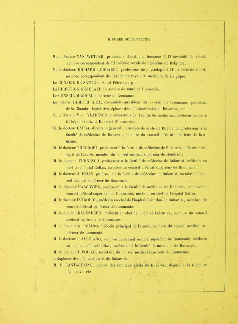 M. le docteur VAN WETTER, professeur d'aiiatomie humaine à l'Université de Gand, membre correspondant de l'Académie royale de médecine de Belgique. M. le docteur RICHARD BODDAERT, professeur de physiologie à l'Université de Gand, membre correspondant de l'Académie royale de médecine de Belgique. Le CONSEIL DE SANTÉ de Saint-Pétersbourg. La DIRECTION GÉNÉRALE du service de santé de Roumanie. Le CONSEIL MÉDICAL supérieur de Roumanie. Le prince DEMITRI GICA, ex-ministre-président du conseil de Roumanie, président de la Chambre législative, éphore des hôpitaux civils de Bukarest, etc. M. le docteur V.-J. VLADESCO, professeur à la Faculté de médecine, médecin primaire à l'hôpital Coltza à Bukarest (Roumanie). M. le docteur CAPSA, directeur général du service de santé de Roumanie, professeur à la faculté de médecine de Bukarest, membre du conseil médical supérieur de Rou- manie. M. le docteur THÉODORI, professeur à la faculté de médecine de Rukarest, médecin prin- cipal de l'armée, membre du conseil médical supérieur de Roumanie. M. le docteur TURNESCO, professeur à la faculté de médecine de Bukarest, médecin en chef de l'hôpital Coltza, membre du conseil médical supérieur de Roumanie. M. le docteur J. FÉLIX, professeur à la faculté de médecine de Bukarest, membre du con- seil médical supérieur de Roumanie. M. le docteur MARCOVIEZ, professeur à la faculté de médecine de Bukarest, membre du conseil médical supérieur de Roumanie, médecin en chef de l'iiopital Coltza. M. le docteur JATROPOL, médecin en chef de l'hôpital Colentina de Bukarest, membre du conseil médical supérieur de Roumanie. M. le docteur KALENDERO, médecin en chef de l'hôpital Colentina, membre du conseil médical supérieur de Roumanie. M. le docteur A. POLINO, médecin principal de l'armée, membre du conseil médical su- périeur de Roumanie. M. le docteur J. ALEXIANO, membre du conseil médical suj)én'eur de Roumanie, médecin en chef de l'hôpital Coltza, professeur à la faculté de médecine de Bukarest. M. le docteur J. POLIZO, secrétaire du conseil médical supérieur de Roumanie, L'Euphorie des hôpitaux civils de Rukarest. M. G. CANTACUZINO, éphore des hôpitaux civils de Bukarest, député à la Chambre législative, etc.