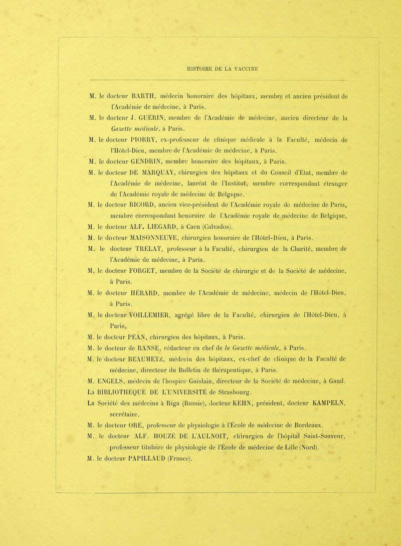 M. le docteur BARTH, médecin honoraire des hôpitaux, membre et ancien président de l'Académie de médecine, à Paris. M. le docteur J. GUÉRIN, membre de l'Académie de médecine, ancien directeur de la Gazette médicale, à Paris. M. le docteur PIORRY, ex-professeur de clinique médicale à la Faculté, médecin de l'Hôtel-Dieu, membre de l'Académie de médecine, à Paris. M, le docteur GENDRIN, membre honoraire des hôpitaux, à Paris. M. le docteur DE MARQUAY, chirurgien des hôpitaux et du Conseil d'État, membre de l'Académie de médecine, la.uréat de l'Institut, membre correspondant étranger de l'Académie royale de médecine de Belgique. M. le docteur RIGORD, ancien vice-président de l'Académie royale de médecine de Paris, membre correspondant honoraire de l'Académie royale de médecine de Belgique, M. le docteur ALF. LIEGARD, à Caen (Galvados). M. le docteur MAISONNEUVE, chirurgien honoraire de l'Hôtel-Dieu, à Paris. M. le docteur TRÉLAT, professeur à la Faculté, chirurgien de la Charité, membre de l'Académie de médecine, à Paris. M. le docteur FORGET, meiîibre de la Société de chirurgie et de la Société de médecine, à Paris. M. le docteur HÉRARD, membre de TAcadémie de médecine, médecin de l'Hôtel-Dieu, à Paris. M. le docteur VOILLEMIER, agrégé libre de la Faculté, chirurgien de i'Hôtel-Dieu, à Paris. M. le docteur PÉAN, chirurgien des hôpitaux, à Paris, M. le docteur de RANSE, rédacteur en chef de la Gazette médicale, à Paris. M. le docteur BEAUMETZ, médecin des hôpitaux, ex-chef de clinique de la Faculté de médecine, directeur du Bulletin de thérapeutique, à Paris. M. ENGELS, médecin de l'hospice Guislain, directeur de la Société de médecine, à Gand. La BIBLIOTHEQUE DE L'UNIVERSITÉ de Strasbourg. La Société des médecins à Riga (Russie), docteur KEHN, président, docteur KAMPELN, secrétaire. M. le docteur GRÉ, professeur de physiologie à l'École de médecine de Bordeaux. M. le docteur ALF. HOUZÉ DE L'AULNOIT, chirurgien de l'hôpital Saint-Sauveur, professeur titulaire de physiologie de l'École de médecine de Lille (Nord).