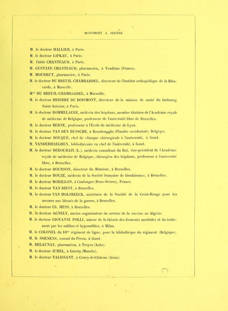 M. le docteur HALLIER, à Paris. M. le docteur LIPKAU, à Paris. M. l'abbé CHANTEAUD, à Paris. M. GUSTAVE CHANTEAUD, pbarmacien, à Veudôme (France). M. MOURRUT, pharmacien, à Paris. M. le docteur DU RREUIL-GIIAMBARDEL, directeur de l'Institut orthopédique de la Blan- carde, à Marseille. M- DU BREUIL-CHAMBAUDEL, à Marseille. .M. le docteur BRIERRE Dl<] BOISMONT, directeur de la maison de santé du laubourg Saint-Antoine, à Paris. M. le docteur ROMMELAh^KE, médecin des hôpitaux, membre titulaire de l'Académie royale de médecine de Belgique, professeur de l'université libre de Bruxelles. M. le docteur BERNE, professeur à l'École de médecine de Lyon. M. le docteur VAN DEN BUSSCHE, à Roosbrugglie (Flandre occidentale) Belgique. M. le docteur BOUQUÉ, chef de clinique chirurgicale à l'université, à Gand. M. VANDERIIAEGHEN, bibliothécaire en chef de l'université, à Gand. M. le docteur DEROUBAIX (L.), médecin consultant du Roi, vice-président de l'Académie royale de médecine de Relgique, chirurgien des hôpitaux, professeur à i'université libre, à Bruxelles. M. le docteur BOURSON, directeur du Moniteur, à Bruxelles. M. le docteur HOUZÉ, médecin de la Société française de bienfaisance, à Bruxelles. M. le docteur MORILLON, à Coulonges (Deux-Sèvres), France. M. le docteur VAN DIEST, à Bruxelles. M. le docteur VAN HOLSBEECK, secrétaire de la Société de la Croix-Rouge pour les secours aux blessés de la guerre, à Bruxelles. M. le docteur Ch. HESS, à Bruxelles. M. le docteur AGNELY, ancien organisateur du service de la vaccine en Algérie. M. le docteur GIOVANNI POLLI, auteur de la théorie des ferments morbides et du traite- ment par les sulfites et hyposulfites, à Milan. M. le COLONEL du 1.0''' régiment de ligne, pour la bibliothèque du régiment (Belgique). M. D. SOENENS, consul du Pérou, à Gand. M. DELAUNAY, pharmacien, à Troyes (Aube). M. le docteur JUHEL, à Gavray (Manche). M. le docteur VALISSANT, à Coucy-le-Chàteau (Aisne).