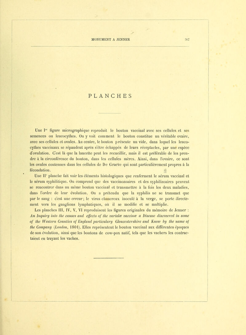 PLANCHES Une figure micrographique reproduit le bouton vaccinal avec ses cellules et ses semences ou leucocythes. On y voit comment le bouton constitue un véritable ovaire, avec ses cellules et ovules. Au centre, le bouton présente un vide, dans lequel les leuco- cythes vaccinaux se répandent après s'être échappés de leurs réceptacles, par une espèce d'ovulation. C'est là que la lancette peut les recueillir, mais il est préférable de les pren- dre à. la circonférence du bouton, dans les cellules mères. Ainsi, dans l'ovaire, ce sont les ovules contenues dans les cellules de De Graeve qui sont particulièrement propres à la fécondation. û Une II planche fait voir les éléments histologiques que renferment le sérum vaccinal et le sérum syphilitique. On comprend que des vaccinozoaires et des syphilizoaires peuvent se rencontrer dans un môme bouton vaccinal et transmettre à la fois les deux maladies, dans l'ordre de leur évolution. On a prétendu que la syphilis ne se transmet que par le sang : c'est une erreur; le virus chancreux inoculé à la verge, se porte directe- ment vers les ganglions lymphatiques, où il se modifie et se multiplie. Les planches III, IV, V, VI reproduisent les figures originales du mémoire de Jenner : An Inquirij into the causes and effects of the variolœ vaecinœ a Disease discovered in some of the Western Counties of England particulary Gloucestershire and Knoiv hij the name of the Company [London, 1801). Elles représentent le bouton vaccinal aux différentes époques de son évolution, ainsi que les boutons de cow-pox natif, tels que les vachers les contrac- taient en trayant les vaches.