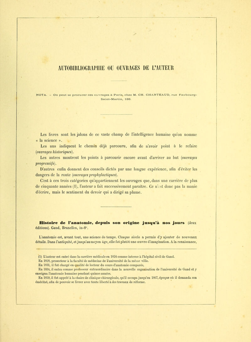 AUTOBIBLIOGRAPIIIE OU OUVRAGES DE L'AUTEUR NOTA. - On peut se procurer ces ouvrages à Paris, chez M. CH. CHANTEAUD, rue Faubourg- Saint-Martin, 188. Les livres sont les jalons de ce vaste champ de l'intelligence humaine qu'on nomme « la science ». Les uns indiquent le chemin déjà parcouru, afin de n'avoir point à le refaire {ouvrages historiques). Les autres montrent les points à parcourir encore avant d'arriver au but {ouvrages progressifs). D'autres enfin donnent des conseils dictés par une longue expérience, afin d'éviter les dangers de la route {ouvragesp-ophylactiques). C'est à ces trois catégories qu'appartiennent les ouvrages que, dans une carrière de plus de cinquante années (1), l'auteur a fait successivement paraître. Ce n'e st donc pas la manie d'écrire, mais le sentiment du devoir qui a dirigé sa plume. Histoire de l^anafomie, depuis son origine jusqu^à nos jours (deux éditions). Gand, Bruxelles, in-8. L'anatomie est, avant tout, une science de temps. Chaque siècle a permis d'j ajouter de nouveaux détails. Dans l'antiquité, et jusqu'au moyen âge, elle fut plutôt une oeuvre d'imagination. A. la renaissance, (1) L'auteur est entré dans la carrière médicale en 1824 comme interne à l'hôpital civil de Gand. En 1828, prosecteur à la faculté de médecine de l'université de la même ville. En 1831, il fut chargé en qualité de lecteur du cours d'anatomie comparée. En 1834, il entra comme professeur extraordinaire dans la nouvelle organisation de l'université de Gand et y enseigna l'anatomie humaine pendant quinze années. En 1859, il fut appelé à la chaire de clinique chirurgicale, qu'il occupa jusqu'en 1867, époque où il demanda son éméritat, afin de pouvoir se livrer avec toute liberté à des travaux de réforme.