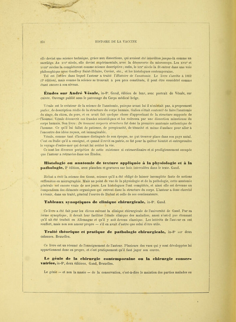 elle devint une science teclmique, grâce aux dissections, qui avaient été interdites jusque-là comme un sacrilège. Au xvi' siècle, elle devint expérimentale, avec la découverte du microscope. Les xvii* et xviii siècles la complétèrent comme science descriptive ; enfin, le xix* siècle la fit entrer dans une voie philosophique ayec Geoffroy Saint-Hilaire, Cuvier, etc., et les histologues contemporains. Tel est l'ofdre dans lequel l'auteur a traité VHistoire de Vanatomie. Le livre s'arrête à 1862 (2^ édition), mais comme la science se trouvait à peu près constituée, il peut être considéré comme étant encore à son niveau. Études sur André Vésale, in-8°. Gand, édition de luxe, avec portrait de Vésale, sur cuivre. Ouvrage publié sous le patronage du Corps médical belge. Vésale est le créateur de la science de l'anatomie, puisque avant lui il n'existait pas, à proprement parler, de description réelle de la structure du corps humain. Galien s'était contenté de faire l'anatomie du singe, du chien, du porc, et en avait fait quelque chose d'approchant de la structure supposée de ^rhomtoe. ¥ésale découvrit ces fraudes scientifiques et les redressa par une dissection minutieuse du corps humain. Son livre : De humani corporis structura fut donc la première anatomie authentique de l'homme. Ce qu'il lui fallut de patience, de perspicacité, de ténacité et même d'audace pour aller à rencontre des idées reçues, est inimaginable. Vésale, comme tant d'hommes distingués de son époque, ne put trouver place dans son pays natal. C'est en Italie qu'il a enseigné, et quand il revit sa patrie, ce fut pour la quitter bientôt et entreprendre le voyage d'outre-mer qui devait lui coûter la vie. Ce sont les diverses péripéties de cette existence si extraordinaire et si prodigieusement occupée que l'auteur a retracées dans ces Études. Histologie ou anatomie de texture appliquée à la physiologie et à la pathologie, 2 édition, avec planches et gravures sur bois intercalées dans le texte. Gand. Bichat a créé la science des tissus, science qu'il a été obligé de laisser incomplète faute de notions sufiisantes en micrographie. Mais au point de vue de la physiologie et de la pathologie, cette anatomie générale est encore vraie de nos jours. Les histologues l'ont complétée, et ainsi elle est devenue un compendium des éléments organiques qui entrent dans la structure du corps. L'auteur a donc cherché à réunir, dans un traité, général l'œuvre de Bichat et celle de ses continuateurs. Tableaux synoptiques de clinique chirurgicale, in-8^ Gand. Ce livre a été fait pour les élèves suivant la clinique chirurgicale de l'université de Gand. Par sa forme synoptique, il devait leur faciliter l'étude clinique des maladies; aussi n'est-il pas étonnant qu'il ait été traduit en Allemagne et qu'il y soit devenu classique. Les intérêts de l'auteur en ont souffert, mais non son amour propre — s'il en avait d'autre que celui d'être utile. Traité théorique et pratique de pathologie chirurgicale, in-8° sur deux colonnes. Bruxelles. Ce livre est un résumé de l'enseignement de l'auteur. Plusieurs des vues qui y sont développées lui appartiennent donc en propre, et c'est pratiquement qu'il faut juger son oeuvre. Le génie de la chirurgie eontemporaine ou la chirurgie conser- vatrice, in-8°, deux éditions. Gand, Bruxelles. Le génie — et non la manie — de la conservation, c'est-à-dire le maintien des parties malades ou