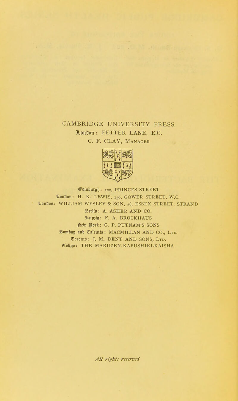 CAMBRIDGE UNIVERSITY PRESS ILontlOtt: FETTER LANE, E.C. C. F. CLAY, Manager ,'»'. m f. t'i i/i , 4V. i «, ffiDinbursl): 100, PRINCES STREET JLonUon: H. K. LEWIS, 136, GOWER STREET, W.C. ILonSon: WILLIAM WESLEY & SON, 28, ESSEX STREET, STRAND Berlin: A. ASHER AND CO. JUtpjtS: F. A. BROCKHAUS #cto gorh: G. P. PUTNAM'S SONS Bombag anti Calcutta: MACMILLAN AND CO., Ltd. Toronto: J. M. DENT AND SONS, Ltd. ffioftga: THE MARUZEN-KABUSHIKI-KAISHA All rights reserved