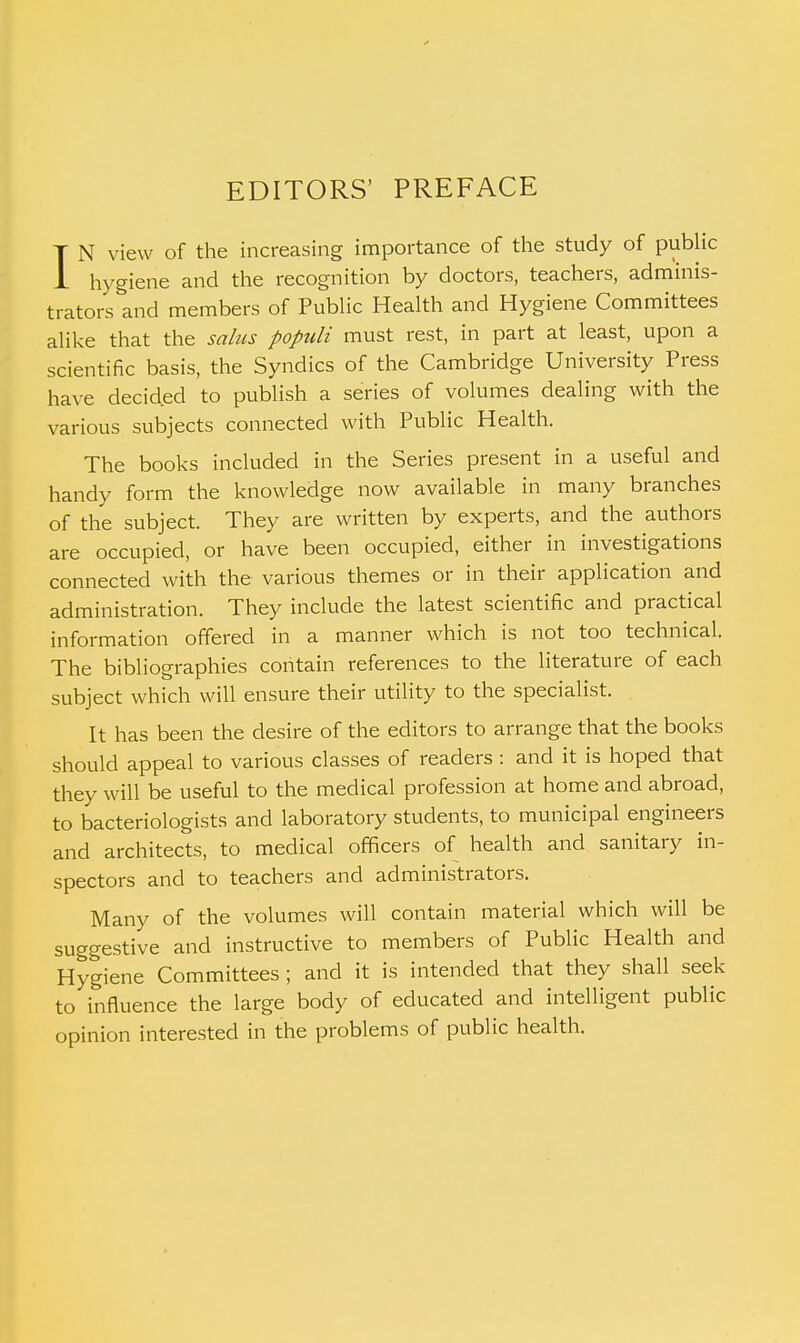 EDITORS' PREFACE I N view of the increasing importance of the study of public hygiene and the recognition by doctors, teachers, adminis- trators and members of Public Health and Hygiene Committees alike that the salus populi must rest, in part at least, upon a scientific basis, the Syndics of the Cambridge University Press have decided to publish a series of volumes dealing with the various subjects connected with Public Health. The books included in the Series present in a useful and handy form the knowledge now available in many branches of the subject. They are written by experts, and the authors are occupied, or have been occupied, either in investigations connected with the various themes or in their application and administration. They include the latest scientific and practical information offered in a manner which is not too technical. The bibliographies contain references to the literature of each subject which will ensure their utility to the specialist. It has been the desire of the editors to arrange that the books should appeal to various classes of readers : and it is hoped that they will be useful to the medical profession at home and abroad, to bacteriologists and laboratory students, to municipal engineers and architects, to medical officers of health and sanitary in- spectors and to teachers and administrators. Many of the volumes will contain material which will be suggestive and instructive to members of Public Health and Hygiene Committees ; and it is intended that they shall seek to influence the large body of educated and intelligent public opinion interested in the problems of public health.