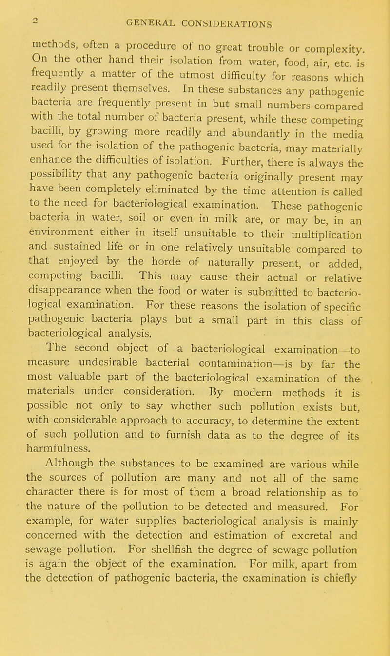 methods, often a procedure of no great trouble or complexity. On the other hand their isolation from water, food, air, etc. is frequently a matter of the utmost difficulty for reasons which readily present themselves. In these substances any pathogenic bacteria are frequently present in but small numbers compared with the total number of bacteria present, while these competing bacilli, by growing more readily and abundantly in the media used for the isolation of the pathogenic bacteria, may materially enhance the difficulties of isolation. Further, there is always the possibility that any pathogenic bacteria originally present may have been completely eliminated by the time attention is called to the need for bacteriological examination. These pathogenic bacteria in water, soil or even in milk are, or may be, in an environment either in itself unsuitable to their multiplication and sustained life or in one relatively unsuitable compared to that enjoyed by the horde of naturally present, or added, competing bacilli. This may cause their actual or relative disappearance when the food or water is submitted to bacterio- logical examination. For these reasons the isolation of specific pathogenic bacteria plays but a small part in this class of bacteriological analysis. The second object of a bacteriological examination—to measure undesirable bacterial contamination—is by far the most valuable part of the bacteriological examination of the materials under consideration. By modern methods it is possible not only to say whether such pollution exists but, with considerable approach to accuracy, to determine the extent of such pollution and to furnish data as to the degree of its harmfulness. Although the substances to be examined are various while the sources of pollution are many and not all of the same character there is for most of them a broad relationship as to the nature of the pollution to be detected and measured. For example, for water supplies bacteriological analysis is mainly concerned with the detection and estimation of excretal and sewage pollution. For shellfish the degree of sewage pollution is again the object of the examination. For milk, apart from the detection of pathogenic bacteria, the examination is chiefly