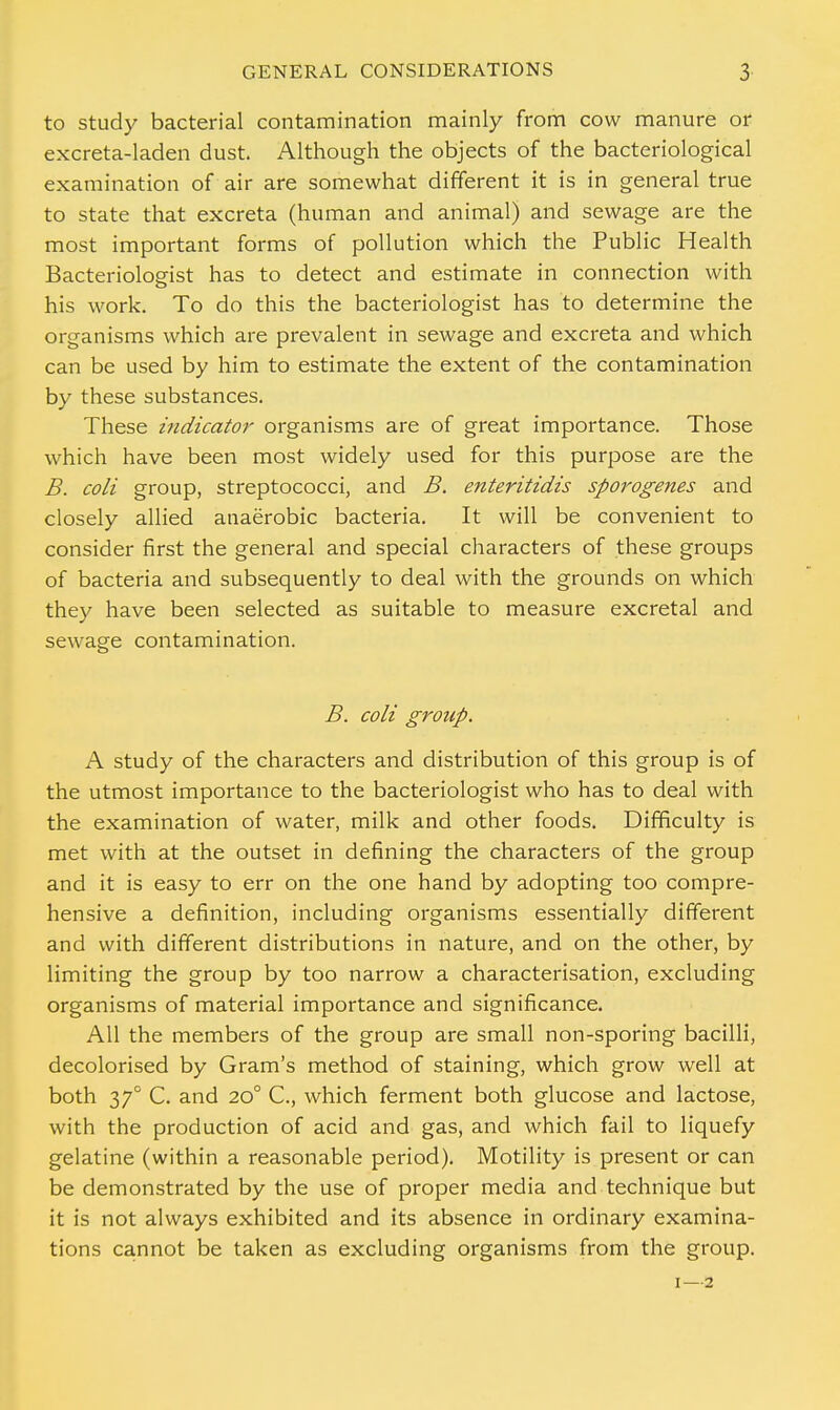 to study bacterial contamination mainly from cow manure or excreta-laden dust. Although the objects of the bacteriological examination of air are somewhat different it is in general true to state that excreta (human and animal) and sewage are the most important forms of pollution which the Public Health Bacteriologist has to detect and estimate in connection with his work. To do this the bacteriologist has to determine the organisms which are prevalent in sewage and excreta and which can be used by him to estimate the extent of the contamination by these substances. These indicator organisms are of great importance. Those which have been most widely used for this purpose are the B. coli group, streptococci, and B. enteritidis sporogenes and closely allied anaerobic bacteria. It will be convenient to consider first the general and special characters of these groups of bacteria and subsequently to deal with the grounds on which they have been selected as suitable to measure excretal and sewage contamination. B. coli group. A study of the characters and distribution of this group is of the utmost importance to the bacteriologist who has to deal with the examination of water, milk and other foods. Difficulty is met with at the outset in defining the characters of the group and it is easy to err on the one hand by adopting too compre- hensive a definition, including organisms essentially different and with different distributions in nature, and on the other, by limiting the group by too narrow a characterisation, excluding organisms of material importance and significance. All the members of the group are small non-sporing bacilli, decolorised by Gram's method of staining, which grow well at both 370 C. and 200 C, which ferment both glucose and lactose, with the production of acid and gas, and which fail to liquefy gelatine (within a reasonable period). Motility is present or can be demonstrated by the use of proper media and technique but it is not always exhibited and its absence in ordinary examina- tions cannot be taken as excluding organisms from the group. 1—2