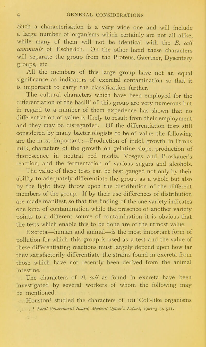 Such a characterisation is a very wide one and will include a large number of organisms which certainly are not all alike, while many of them will not be identical with the B. coli communis of Escherich. On the other hand these characters will separate the group from the Proteus, Gaertner, Dysentery groups, etc. All the members of this large group have not an equal significance as indicators of excretal contamination so that it is important to carry the classification further. The cultural characters which have been employed for the differentiation of the bacilli of this group are very numerous but in regard to a number of them experience has shown that no differentiation of value is likely to result from their employment and they may be disregarded. Of the differentiation tests still considered by many bacteriologists to be of value the following are the most important:—Production of indol, growth in litmus milk, characters of the growth on gelatine slope, production of fluorescence in neutral red media, Vosges and Proskauer's reaction, and the fermentation of various sugars and alcohols. The value of these tests can be best gauged not only by their ability to adequately differentiate the group as a whole but also by the light they throw upon the distribution of the different members of the group. If by their use differences of distribution are made manifest, so that the finding of the one variety indicates one kind of contamination while the presence of another variety points to a different source of contamination it is obvious that the tests which enable this to be done are of the utmost value. Excreta—human and animal—is the most important form of pollution for which this group is used as a test and the value of these differentiating reactions must largely depend upon how far they satisfactorily differentiate the strains found in excreta from those which have not recently been derived from the animal intestine. The characters of B. coli as found in excreta have been investigated by several workers of whom the following may- be mentioned. Houston1 studied the characters of 101 Coli-like organisms . 1 Local Government Board, Medical Officer's Report, 1902-3, p. 511.